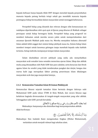 AC301Tamadun Islam
31
kepada keEsaan hanya kepada Allah SWT dengan menolak kepada penyembahan
manusia kepada patung berhala tetapi sekali gus mendidik manusia kepada
pentingnya hidup bermuafakat dalam masyarakat untuk meneggak kebenaran.
Perspektif hidup yang dinamik dan relevan dengan sifat kemanusiaan ini
sudahpun diperkenalkan oleh ayat-ayat al-Quran yang diturun di Makkah sebagai
persiapan untuk hidup bernegara kelak. Perspektif hidup yang progresif ini
memberi kekuatan untuk mereka secara yakin untuk mempertahankan dari
ancaman Quraish Makkah pada masa itu. Mereka menyakini bahawa alternatif
Islam adalah lebih unggul dari sistem hidup jahiliyah masa itu. Sistem hidup Islam
memberi tempat untuk kesemua golongan tanpa memihak kepada suku kabilah
tertentu. Setiap individu mempunyai tempat dalam masyarakat.
Selain disebabkan ciri-ciri jahiliyah yang sedia ada menyebabkan
masyarakat arab semakin lama semakin menerima ajaran Islam, Sikap dan akhlak
mulia yang ditunjukkan oleh Nabi SAW dan para sahabat, serta kesucian dan fitrah
agama Islam itu sendiri yang tidak membezakan pangkat dan darjat, bangsa dan
warna kulit juga merupakan faktor penting penerimaan Islam dikalangan
masyarakat arab dan juga masyarakat lainnya,
2.1.2 Kemunculan Tamadun Islam Di Zaman Makkiyyah
Kemunculan khusus sejarah tamadun Islam bermula dengan lahirnya nabi
Muhammad SAW pada tahun 570M di Kota Mekah, dan secara khusus juga
kelahiran baginda direncanakan di tengah-tengah masyarakat yang sifar akhlak.
Sehinggakan nabi SAW. pernah bersabda:
‫األخالق‬ ) ‫صالح‬ ‫رواية‬ ‫في‬ ‫و‬ ( ‫مكارم‬ ‫ألتمم‬ ‫بعثت‬ ‫إنما‬
Maksudnya: hanyasanya aku diutuskan bagi menyempurnakan akhlak.
Allah berfirman:

Maksudnya: Dan tiadalah Kami mengutuskan Engkau (Wahai Muhammad),
melainkan untuk menjadi rahmat bagi sekalian alam.
 