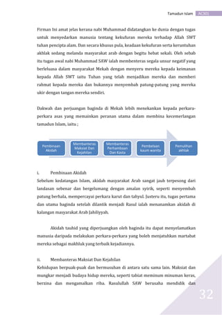 AC301Tamadun Islam
32
Firman Ini amat jelas kerana nabi Muhammad didatangkan ke dunia dengan tugas
untuk menyedarkan manusia tentang kekufuran mereka terhadap Allah SWT
tuhan pencipta alam. Dan secara khusus pula, keadaan kekufuran serta keruntuhan
akhlak sedang melanda masyarakat arab dengan begitu hebat sekali. Oleh sebab
itu tugas awal nabi Muhammad SAW ialah membenteras segala unsur negatif yang
berleluasa dalam masyarakat Mekah dengan menyeru mereka kepada keimanan
kepada Allah SWT iaitu Tuhan yang telah menjadikan mereka dan memberi
rahmat kepada mereka dan bukannya menyembah patung-patung yang mereka
ukir dengan tangan mereka sendiri.
Dakwah dan perjuangan baginda di Mekah lebih menekankan kepada perkara-
perkara asas yang memainkan peranan utama dalam membina kecemerlangan
tamadun Islam, iaitu ;
i. Pembinaan Akidah
Sebelum kedatangan Islam, akidah masyarakat Arab sangat jauh terpesong dari
landasan sebenar dan bergelumang dengan amalan syirik, seperti menyembah
patung berhala, mempercayai perkara karut dan tahyul. Justeru itu, tugas pertama
dan utama baginda setelah dilantik menjadi Rasul ialah menanamkan akidah di
kalangan masyarakat Arab Jahiliyyah.
Akidah tauhid yang diperjuangkan oleh baginda itu dapat menyelamatkan
manusia daripada melakukan perkara-perkara yang boleh menjatuhkan martabat
mereka sebagai makhluk yang terbaik kejadiannya.
ii. Membanteras Maksiat Dan Kejahilan
Kehidupan berpuak-puak dan bermusuhan di antara satu sama lain. Maksiat dan
mungkar menjadi budaya hidup mereka, seperti tabiat meminum minuman keras,
berzina dan mengamalkan riba. Rasulullah SAW berusaha mendidik dan
Pembinaan
Akidah
Membanteras
Maksiat Dan
Kejahilan
Membanteras
Perhambaan
Dan Kasta
Pembelaan
kaum wanita
Pemulihan
akhlak
 
