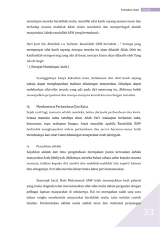 AC301Tamadun Islam
33
memimpin mereka berakhlak mulia, memiliki sifat kasih sayang sesama insan dan
terhadap sesama makhluk Allah selain membetul dan memperteguh akidah
masyarakat. Sabda rasulullah SAW yang bermaksud ;
Dari Jarir bin Abdullah r.a. berkata: Rasulullah SAW bersabda : “ Sesiapa yang
mempunyai sifat kasih sayang, nescaya mereka itu akan dikasihi Allah. Oleh itu
kasihanilah orang-orang yang ada di bumi, nescaya kamu akan dikasihi oleh Yang
ada di langit
“. ( Riwayat Muttafaqun ‘alaih )
Sesungguhnya hanya kekuatan iman, ketakwaan dan sifat kasih sayang
sahaja dapat menghapuskan maksiat dikalangan masyarakat. Sekaligus dapat
meleburkan sifat-sifat tercela yang ada pada diri seseorang itu. Akhirnya boleh
mewujudkan perpaduan dan mampu menjana kearah kecemerlangan tamadun.
iii. Membanteras Perhambaan Dan Kasta
Sejak azali lagi, manusia adalah merdeka, bebas daripada perhambaan dan kasta.
Semua manusia sama tarafnya disisi Allah SWT walaupun berlainan suku,
keturunan, rupa mahupun bangsa. Amat sesuailah apabila Rasulullah SAW
bertindak menghapuskan sistem perhambaan dan secara beransur-ansur telah
membudaya-kan sinar Islam dikalangan masyarakat Arab Jahiliyyah.
iv. Pemulihan akhlak
Kejahilan akidah dan ilmu pengetahuan merupakan punca kerosakan akhlak
masyarakat Arab Jahiliyyah. Akibatnya, mereka bukan sahaja zalim kepada sesama
manusia, bahkan kepada diri sendiri dan makhluk-makhluk lain seperti haiwan
dan sebagainya. Peri laku mereka diluar batas-batas peri kemanusiaan.
Semenjak kecil, Nabi Muhammad SAW telah menunjukkan budi pekerti
yang mulia. Baginda telah merealisasikan sifat-sifat mulia dalam pergaulan dengan
pelbagai lapisan masyarakat di sekitarnya. Hal ini merupakan salah satu cara
dalam rangka membentuk masyarakat berakhlak mulia, iaitu melalui contoh
teladan. Pembentukan akhlak mulia adalah teras dan matlamat perjuangan
 