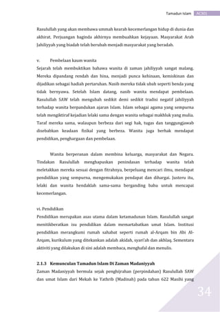 AC301Tamadun Islam
34
Rasulullah yang akan membawa ummah kearah kecemerlangan hidup di dunia dan
akhirat. Perjuangan baginda akhirnya membuahkan kejayaan. Masyarakat Arab
Jahiliyyah yang biadab telah berubah menjadi masyarakat yang beradab.
v. Pembelaan kaum wanita
Sejarah telah membuktikan bahawa wanita di zaman jahiliyyah sangat malang.
Mereka dipandang rendah dan hina, menjadi punca kehinaan, kemiskinan dan
dijadikan sebagai hadiah pertaruhan. Nasib mereka tidak ubah seperti benda yang
tidak bernyawa. Setelah Islam datang, nasib wanita mendapat pembelaan.
Rasulullah SAW telah mengubah sedikit demi sedikit tradisi negatif jahiliyyah
terhadap wanita berpandukan ajaran Islam. Islam sebagai agama yang sempurna
telah mengiktiraf kejadian lelaki sama dengan wanita sebagai makhluk yang mulia.
Taraf mereka sama, walaupun berbeza dari segi hak, tugas dan tanggungjawab
disebabkan keadaan fizikal yang berbeza. Wanita juga berhak mendapat
pendidikan, penghargaan dan pembelaan.
Wanita berperanan dalam membina keluarga, masyarakat dan Negara.
Tindakan Rasulullah menghapuskan penindasan terhadap wanita telah
meletakkan mereka sesuai dengan fitrahnya, berpeluang mencari ilmu, mendapat
pendidikan yang sempurna, mengemukakan pendapat dan dihargai. Justeru itu,
lelaki dan wanita hendaklah sama-sama berganding bahu untuk mencapai
kecemerlangan.
vi. Pendidikan
Pendidikan merupakan asas utama dalam ketamadunan Islam. Rasulullah sangat
menitikberatkan isu pendidikan dalam memartabatkan umat Islam. Institusi
pendidikan merangkumi rumah sahabat seperti rumah al-Arqam bin Abi Al-
Arqam, kurikulum yang ditekankan adalah akidah, syari’ah dan akhlaq. Sementara
aktiviti yang dilakukan di sini adalah membaca, menghafal dan menulis.
2.1.3 Kemunculan Tamadun Islam Di Zaman Madaniyyah
Zaman Madaniyyah bermula sejak penghijrahan (perpindahan) Rasulullah SAW
dan umat Islam dari Mekah ke Yathrib (Madinah) pada tahun 622 Masihi yang
 