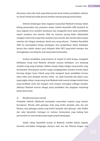 AC301Tamadun Islam
36
khususnya suku-suku Arab yang tidak pernah kenal institusi pendidikan sebelum
ini. Kaum Yahudi pula tidak pernah memberi mereka peluang untuk belajar.
Sebelum kedatangan Islam, kegiatan masyarakat Madinah tertumpu dalam
bidang penternakan dan pertanian sahaja. Setelah Rasulullah SAW berhijrah ke
sana, baginda terus memberi penekanan dan mengambil berat aspek pendidikan
seperti membaca dan menulis. Oleh itu, tawanan perang Badar dikehendaki
mengajar anak-anak orang Islam membaca dan menulis, jika mereka tidak mampu
menebus diri dengan membayar denda atau wang tebusan. Tindakan Rasulullah
SAW ini menunjukkan betapa pentingnya ilmu pengetahuan dalam kehidupan
kerana ilmu adalah cahaya (nur) daripada Allah SWT yang boleh menukar dan
meningkatkan cara hidup ke arah masyarakat bertamadun.
Institusi pendidikan yang berpusat di masjid ini telah berjaya mengubah
kehidupan orang Arab Madinah daripada suasana kehidupan cara kampung
menjadi orang yang terpelajar, bahkan mampu hidup sebagai orang bandar yang
bertamadun. Kemampuan mereka sangat mengkagumkan malahan mereka dapat
bersaing dengan kaum Yahudi yang telah mengenal dunia pendidikan beratus
tahun lebih awal daripada mereka. Sebab itu, tidak hairanlah jika dalam masa
yang singkat sahaja, orang-orang Arab Madinah telah muncul sebagai intelek Islam
yang berakhlak mulia dan disegani serta mampu menangani pelbagai masalah.
Akhirnya Madinah muncul sebagai pusat pendidikan dan pengajian terpenting
dalam dunia Islam.
iii. Membina kesatuan ummah
Penduduk Yathtrib (Madinah) merupakan masyarakat majmuk yang sentiasa
bercakaran. Mereka ialah golongan Arab yang terdiri daripada suku Aus dan
Khazraj serta golongan yahudi yang terdiri daripada suku Qainuqa’, suku Nadhir
dan suku Quraizhah. Golongan ini sentiasa bermusuhan yang kadang kala
permusuhan ini mencetuskan peperangan yang berpanjangan.
Sebaik sahaja Rasulullah berada di Madinah, terlebih dahulu baginda
berusaha meredakan ketegangan diantara suku Aus dan Khazraj dengan cara
 