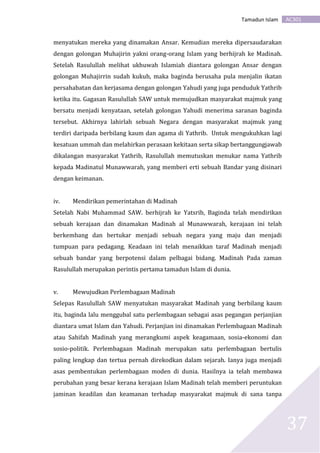 AC301Tamadun Islam
37
menyatukan mereka yang dinamakan Ansar. Kemudian mereka dipersaudarakan
dengan golongan Muhajirin yakni orang-orang Islam yang berhijrah ke Madinah.
Setelah Rasulullah melihat ukhuwah Islamiah diantara golongan Ansar dengan
golongan Muhajirrin sudah kukuh, maka baginda berusaha pula menjalin ikatan
persahabatan dan kerjasama dengan golongan Yahudi yang juga penduduk Yathrib
ketika itu. Gagasan Rasulullah SAW untuk memujudkan masyarakat majmuk yang
bersatu menjadi kenyataan, setelah golongan Yahudi menerima saranan baginda
tersebut. Akhirnya lahirlah sebuah Negara dengan masyarakat majmuk yang
terdiri daripada berbilang kaum dan agama di Yathrib. Untuk mengukuhkan lagi
kesatuan ummah dan melahirkan perasaan kekitaan serta sikap bertanggungjawab
dikalangan masyarakat Yathrib, Rasulullah memutuskan menukar nama Yathrib
kepada Madinatul Munawwarah, yang memberi erti sebuah Bandar yang disinari
dengan keimanan.
iv. Mendirikan pemerintahan di Madinah
Setelah Nabi Muhammad SAW. berhijrah ke Yatsrib, Baginda telah mendirikan
sebuah kerajaan dan dinamakan Madinah al Munawwarah, kerajaan ini telah
berkembang dan bertukar menjadi sebuah negara yang maju dan menjadi
tumpuan para pedagang. Keadaan ini telah menaikkan taraf Madinah menjadi
sebuah bandar yang berpotensi dalam pelbagai bidang. Madinah Pada zaman
Rasulullah merupakan perintis pertama tamadun Islam di dunia.
v. Mewujudkan Perlembagaan Madinah
Selepas Rasulullah SAW menyatukan masyarakat Madinah yang berbilang kaum
itu, baginda lalu menggubal satu perlembagaan sebagai asas pegangan perjanjian
diantara umat Islam dan Yahudi. Perjanjian ini dinamakan Perlembagaan Madinah
atau Sahifah Madinah yang merangkumi aspek keagamaan, sosia-ekonomi dan
sosio-politik. Perlembagaan Madinah merupakan satu perlembagaan bertulis
paling lengkap dan tertua pernah direkodkan dalam sejarah. Ianya juga menjadi
asas pembentukan perlembagaan moden di dunia. Hasilnya ia telah membawa
perubahan yang besar kerana kerajaan Islam Madinah telah memberi peruntukan
jaminan keadilan dan keamanan terhadap masyarakat majmuk di sana tanpa
 