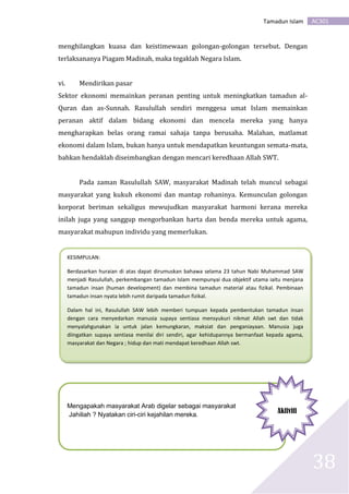 AC301Tamadun Islam
38
menghilangkan kuasa dan keistimewaan golongan-golongan tersebut. Dengan
terlaksananya Piagam Madinah, maka tegaklah Negara Islam.
vi. Mendirikan pasar
Sektor ekonomi memainkan peranan penting untuk meningkatkan tamadun al-
Quran dan as-Sunnah. Rasulullah sendiri menggesa umat Islam memainkan
peranan aktif dalam bidang ekonomi dan mencela mereka yang hanya
mengharapkan belas orang ramai sahaja tanpa berusaha. Malahan, matlamat
ekonomi dalam Islam, bukan hanya untuk mendapatkan keuntungan semata-mata,
bahkan hendaklah diseimbangkan dengan mencari keredhaan Allah SWT.
Pada zaman Rasulullah SAW, masyarakat Madinah telah muncul sebagai
masyarakat yang kukuh ekonomi dan mantap rohaninya. Kemunculan golongan
korporat beriman sekaligus mewujudkan masyarakat harmoni kerana mereka
inilah juga yang sanggup mengorbankan harta dan benda mereka untuk agama,
masyarakat mahupun individu yang memerlukan.
KESIMPULAN:
Berdasarkan huraian di atas dapat dirumuskan bahawa selama 23 tahun Nabi Muhammad SAW
menjadi Rasulullah, perkembangan tamadun Islam mempunyai dua objektif utama iaitu menjana
tamadun insan (human development) dan membina tamadun material atau fizikal. Pembinaan
tamadun insan nyata lebih rumit daripada tamadun fizikal.
Dalam hal ini, Rasulullah SAW lebih memberi tumpuan kepada pembentukan tamadun insan
dengan cara menyedarkan manusia supaya sentiasa mensyukuri nikmat Allah swt dan tidak
menyalahgunakan ia untuk jalan kemungkaran, maksiat dan penganiayaan. Manusia juga
diingatkan supaya sentiasa menilai diri sendiri, agar kehidupannya bermanfaat kepada agama,
masyarakat dan Negara ; hidup dan mati mendapat keredhaan Allah swt.
Mengapakah masyarakat Arab digelar sebagai masyarakat
Jahiliah ? Nyatakan ciri-ciri kejahilan mereka.
Aktiviti
 