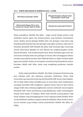 AC301Tamadun Islam
40
2.2.1 ZAMAN ABU BAKAR AL SIDDIQ R.A (623 – 634M)
Dalam pentadbiran, Khalifah Abu Bakar sangat sensitif dengan perkara yang
melibatkan hal-hal agama dan perkara-perkara yang berkaitan kemaslahatan
umum. Apabila muncul golongan Riddah yakni satu golongan orang Islam yang
berpaling tadah daripada Islam dan golongan yang ingkar membayar zakat ekoran
kewafatan Rasulullah SAW. Khalifah Abu Bakar telah bertindak tegas memerangi
mereka. Ketua-ketua golongan ini mati dibunuh dan pengikut-pengikut mereka
disuruh bertaubat serta kembali kepada Islam. Beliau bertindak tegas, keras dan
serta-merta terhadap kedua-dua golongan ini kerana beliau beranggapan bahawa
masalah yang melanda kerajaan Islam Madinah ketika itu adalah masalah akidah
(agama dan politik). Perkara ini merupakan masalah prinsip ketamadunan, kerana
kerosakan akidah ialah faktor utama yang menghalang pembinaan tamadun
ummah.
Dalam aspek pentadbiran, Khalifah Abu Bakar mempunyai komitmen yang
kuat terhadap polisi dan keputusan pemimpin sebelumnya. Beliau tetap
meneruskan apa yang telah dirancang oleh Rasulullah SAW semasa hayat baginda.
Hal ini dapat dilihat dalam pentadbirannya, di mana beliau telah melaksanakan
rancangan Rasulullah SAW menghantar angkatan tentera Islam ke Syam (Syria)
sebagai tindak balas terhadap pengkhianatan mereka membunuh utusan baginda
Rasulullah SAW. Antara pembaharuan yang dilakukannya adalah membahagikan
wilayah Islam kepada 12 bahagian. Beliau telah melantik seorang gabenor bagi
setiap bahagian yang bertanggungjawab secara langsung kepada khalifah dalam
urusan kehakiman, keadilan, pungutan zakat dan kebajikan rakyat. Itulah di antara
ciri-ciri tamadun yang terdapat semasa pemerintahan Khalifah Abu Bakar As-
Siddiq.
Membasmi golongan riddah
Memerangi Negara Rom yang
membunuh Utusan Nabi ke Syam
Mengembangkan wilayah Islam
disempadan Tanah Arab
Mengumpul ayat-ayat Al Quran
 