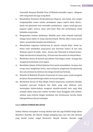 AC301Tamadun Islam
42
sistematik. Kejayaan Khalifah Umar Al-Khattab mentadbir negara dikagumi
oleh orang Islam dan juga orang Barat.
ii. Menubuhkan Baitulmal (Perbendaharaan Negara), iaitu badan atau tempat
mengumpulkan semua sumber pendapatan negara seperti zakat, kharaj ,
jizyah dan ghanimah serta mentadbir perbelanjaan negara untuk gaji para
pegawai tadbir, tentera, elaun isteri-isteri Nabi dan perbelanjaan untuk
kebajikan masyarakat.
iii. Mengasaskan institusi kehakiman. Khalifah umar telah melantik kadi-kadi
sebagai ketua hakim di setiap daerah/wilayah. Mereka diberi kuasa penuh
dalam menjalankan keadilan dan kebebasan.
iv. Menubuhkan organisasi ketenteraan di seluruh wilayah Islam. Untuk ini,
beliau telah mendirikan pusat-pusat atau kem-kem tentera di luar kota
Madinah seperti Al Lydda , Hims , Amwas dan Tabariyah di wilayah Jordan ,
Kufah dan Basrah di wilayah Iraq , Al Fustat dan Alexandria di wilayah Mesir.
v. Mendirikan dewan Al-Syurtah atau Jabatan Polis Negara untuk menjaga dan
mengawal keselamatan serta negara.
vi. Mendirikan Jabatan Al Barid (Jabatan Pos) untuk memudahkan kerajaan dan
orang ramai menghantar berita, surat-menyurat, pengiriman barang-barang
dari satu destinasi ke destinasi lain dengan kenderaan berkuda.
vii. Melantik Al Muhtasib (Penyelia Pemasaran) di semua pasar untuk mengelak
penipuan dan penyelewengan dalam urusan perniagaan.
viii. Membentuk Dewan Al Iftak (Majlis Fatwa) berperanan membantu khalifah,
mentafsir ayat-ayat Al-Quran dan Hadis yang suka difahami serta
menetapkan hukum-hukum mengenai masalah-masalah baru yang tidak
terdapat dalam kedua-dua sumber tersebut. Ianya dianggotai oleh sahabat-
sahabat yang terkenal dengan ketokohan dan kewibawaan mereka dalam
bidang keilmuan dan perundangan.
2.2.3 ZAMAN UTHMAN BIN AFFAN
Saidina Uthman merupakan seorang sahabat nabi dan juga khalifah ketiga dalam
Khulafa’ur Rasyidin. Dia dikenal sebagai pedagang kaya raya dan ahli ekonomi
yang handal namun sangat dermawan. Banyak bantuan ekonomi yang
 