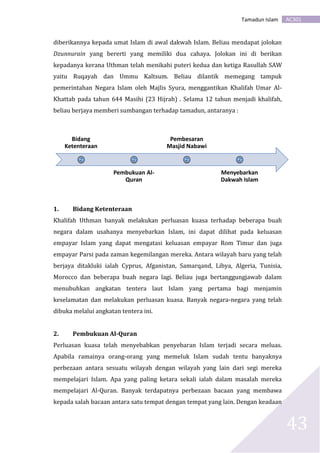 AC301Tamadun Islam
43
diberikannya kepada umat Islam di awal dakwah Islam. Beliau mendapat jolokan
Dzunnurain yang bererti yang memiliki dua cahaya. Jolokan ini di berikan
kepadanya kerana Uthman telah menikahi puteri kedua dan ketiga Rasullah SAW
yaitu Ruqayah dan Ummu Kaltsum. Beliau dilantik memegang tampuk
pemerintahan Negara Islam oleh Majlis Syura, menggantikan Khalifah Umar Al-
Khattab pada tahun 644 Masihi (23 Hijrah) . Selama 12 tahun menjadi khalifah,
beliau berjaya memberi sumbangan terhadap tamadun, antaranya :
1. Bidang Ketenteraan
Khalifah Uthman banyak melakukan perluasan kuasa terhadap beberapa buah
negara dalam usahanya menyebarkan Islam, ini dapat dilihat pada keluasan
empayar Islam yang dapat mengatasi keluasan empayar Rom Timur dan juga
empayar Parsi pada zaman kegemilangan mereka. Antara wilayah baru yang telah
berjaya ditakluki ialah Cyprus, Afganistan, Samarqand, Libya, Algeria, Tunisia,
Morocco dan beberapa buah negara lagi. Beliau juga bertanggungjawab dalam
menubuhkan angkatan tentera laut Islam yang pertama bagi menjamin
keselamatan dan melakukan perluasan kuasa. Banyak negara-negara yang telah
dibuka melalui angkatan tentera ini.
2. Pembukuan Al-Quran
Perluasan kuasa telah menyebabkan penyebaran Islam terjadi secara meluas.
Apabila ramainya orang-orang yang memeluk Islam sudah tentu banyaknya
perbezaan antara sesuatu wilayah dengan wilayah yang lain dari segi mereka
mempelajari Islam. Apa yang paling ketara sekali ialah dalam masalah mereka
mempelajari Al-Quran. Banyak terdapatnya perbezaan bacaan yang membawa
kepada salah bacaan antara satu tempat dengan tempat yang lain. Dengan keadaan
Bidang
Ketenteraan
Pembukuan Al-
Quran
Pembesaran
Masjid Nabawi
Menyebarkan
Dakwah Islam
 