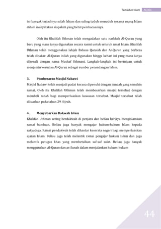 AC301Tamadun Islam
44
ini banyak terjadinya salah faham dan saling tuduh menuduh sesama orang Islam
dalam menyatakan siapakah yang betul pembacaannya.
Oleh itu Khalifah Uthman telah mengadakan satu naskhah Al-Quran yang
baru yang mana ianya digunakan secara rasmi untuk seluruh umat Islam. Khalifah
Uthman telah menggunakan lahjah Bahasa Quraish dan Al-Quran yang berbeza
telah dibakar. Al-Quran inilah yang digunakan hingga kehari ini yang mana ianya
dikenali dengan nama Mushaf Uthmani. Langkah-langkah ini bertujuan untuk
menjamin kesucian Al-Quran sebagai sumber perundangan Islam.
3. Pembesaran Masjid Nabawi
Masjid Nabawi telah menjadi padat kerana dipenuhi dengan jemaah yang semakin
ramai, Oleh itu Khalifah Uthman telah membesarkan masjid tersebut dengan
membeli tanah bagi memperluaskan kawasan tersebut. Masjid tersebut telah
diluaskan pada tahun 29 Hijrah.
4. Menyebarkan Dakwah Islam
Khalifah Uthman sering berdakwah di penjara dan beliau berjaya mengislamkan
ramai banduan. Beliau juga banyak mengajar hukum-hukum Islam kepada
rakyatnya. Ramai pendakwah telah dihantar keserata negeri bagi memperluaskan
ajaran Islam. Beliau juga telah melantik ramai pengajar hukum Islam dan juga
melantik petugas khas yang membetulkan saf-saf solat. Beliau juga banyak
menggunakan Al-Quran dan as-Sunah dalam menjalankan hukum-hukum
 