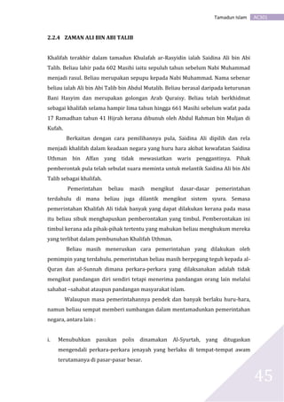 AC301Tamadun Islam
45
2.2.4 ZAMAN ALI BIN ABI TALIB
Khalifah terakhir dalam tamadun Khulafah ar-Rasyidin ialah Saidina Ali bin Abi
Talib. Beliau lahir pada 602 Masihi iaitu sepuluh tahun sebelum Nabi Muhammad
menjadi rasul. Beliau merupakan sepupu kepada Nabi Muhammad. Nama sebenar
beliau ialah Ali bin Abi Talib bin Abdul Mutalib. Beliau berasal daripada keturunan
Bani Hasyim dan merupakan golongan Arab Quraisy. Beliau telah berkhidmat
sebagai khalifah selama hampir lima tahun hingga 661 Masihi sebelum wafat pada
17 Ramadhan tahun 41 Hijrah kerana dibunuh oleh Abdul Rahman bin Muljan di
Kufah.
Berkaitan dengan cara pemilihannya pula, Saidina Ali dipilih dan rela
menjadi khalifah dalam keadaan negara yang huru hara akibat kewafatan Saidina
Uthman bin Affan yang tidak mewasiatkan waris penggantinya. Pihak
pemberontak pula telah sebulat suara meminta untuk melantik Saidina Ali bin Abi
Talib sebagai khalifah.
Pemerintahan beliau masih mengikut dasar-dasar pemerintahan
terdahulu di mana beliau juga dilantik mengikut sistem syura. Semasa
pemerintahan Khalifah Ali tidak banyak yang dapat dilakukan kerana pada masa
itu beliau sibuk menghapuskan pemberontakan yang timbul. Pemberontakan ini
timbul kerana ada pihak-pihak tertentu yang mahukan beliau menghukum mereka
yang terlibat dalam pembunuhan Khalifah Uthman.
Beliau masih meneruskan cara pemerintahan yang dilakukan oleh
pemimpin yang terdahulu. pemerintahan beliau masih berpegang teguh kepada al-
Quran dan al-Sunnah dimana perkara-perkara yang dilaksanakan adalah tidak
mengikut pandangan diri sendiri tetapi menerima pandangan orang lain melalui
sahabat –sahabat ataupun pandangan masyarakat islam.
Walaupun masa pemerintahannya pendek dan banyak berlaku huru-hara,
namun beliau sempat memberi sumbangan dalam mentamadunkan pemerintahan
negara, antara lain :
i. Menubuhkan pasukan polis dinamakan Al-Syurtah, yang ditugaskan
mengendali perkara-perkara jenayah yang berlaku di tempat-tempat awam
terutamanya di pasar-pasar besar.
 