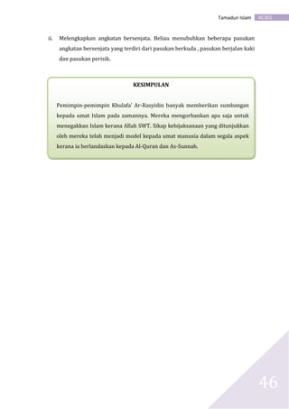 AC301Tamadun Islam
46
ii. Melengkapkan angkatan bersenjata. Beliau menubuhkan beberapa pasukan
angkatan bersenjata yang terdiri dari pasukan berkuda , pasukan berjalan kaki
dan pasukan perisik.
KESIMPULAN
Pemimpin-pemimpin Khulafa’ Ar-Rasyidin banyak memberikan sumbangan
kepada umat Islam pada zamannya. Mereka mengorbankan apa saja untuk
menegakkan Islam kerana Allah SWT. Sikap kebijaksanaan yang ditunjukkan
oleh mereka telah menjadi model kepada umat manusia dalam segala aspek
kerana ia berlandaskan kepada Al-Quran dan As-Sunnah.
 