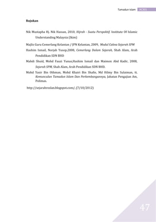AC301Tamadun Islam
47
Rujukan
Nik Mustapha Hj. Nik Hassan, 2010, Hijrah - Suatu Perspektif. Institute Of Islamic
Understanding Malaysia (Ikim)
Majlis Guru Cemerlang Kelantan / JPN Kelantan, 2009, Modul Cakna Sejarah SPM
Hashim Ismail, Norjah Yusop,2008, Cemerlang Dalam Sejarah, Shah Alam, Arah
Pendidikan SDN BHD
Mahdi Shuid, Mohd Fauzi Yunus,Hashim Ismail dan Maimon Abd Kadir, 2008,
Sejarah SPM, Shah Alam, Arah Pendidikan SDN BHD.
Mohd Yasir Bin Othman, Mohd Khairi Bin Shafie, Md Hilmy Bin Sulaiman, tt.
Kemunculan Tamadun Islam Dan Perkembangannya, Jabatan Pengajian Am,
Polimas.
http://sejarahroslan.blogspot.com/, (7/10/2012)
 