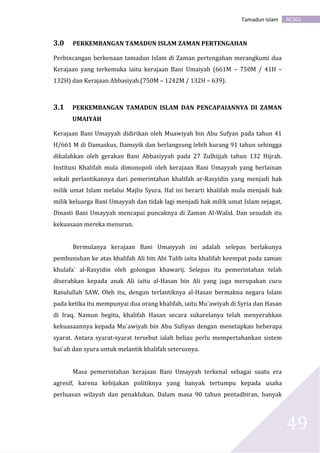 AC301Tamadun Islam
49
3.0 PERKEMBANGAN TAMADUN ISLAM ZAMAN PERTENGAHAN
Perbincangan berkenaan tamadun Islam di Zaman pertengahan merangkumi dua
Kerajaan yang terkemuka iaitu kerajaan Bani Umaiyah (661M – 750M / 41H –
132H) dan Kerajaan Abbasiyah.(750M – 1242M / 132H – 639).
3.1 PERKEMBANGAN TAMADUN ISLAM DAN PENCAPAIANNYA DI ZAMAN
UMAIYAH
Kerajaan Bani Umayyah didirikan oleh Muawiyah bin Abu Sufyan pada tahun 41
H/661 M di Damaskus, Damsyik dan berlangsung lebih kurang 91 tahun sehingga
dikalahkan oleh gerakan Bani Abbasiyyah pada 27 Zulhijjah tahun 132 Hijrah.
Institusi Khalifah mula dimonopoli oleh kerajaan Bani Umayyah yang berlainan
sekali perlantikannya dari pemerintahan khalifah ar-Rasyidin yang menjadi hak
milik umat Islam melalui Majlis Syura. Hal ini berarti khalifah mula menjadi hak
milik keluarga Bani Umayyah dan tidak lagi menjadi hak milik umat Islam sejagat,
Dinasti Bani Umayyah mencapai puncaknya di Zaman Al-Walid. Dan sesudah itu
kekuasaan mereka menurun.
Bermulanya kerajaan Bani Umaiyyah ini adalah selepas berlakunya
pembunuhan ke atas khalifah Ali bin Abi Talib iaitu khalifah keempat pada zaman
khulafa` al-Rasyidin oleh golongan khawarij. Selepas itu pemerintahan telah
diserahkan kepada anak Ali iaitu al-Hasan bin Ali yang juga merupakan cucu
Rasulullah SAW. Oleh itu, dengan terlantiknya al-Hasan bermakna negara Islam
pada ketika itu mempunyai dua orang khalifah, iaitu Mu`awiyah di Syria dan Hasan
di Iraq. Namun begitu, khalifah Hasan secara sukarelanya telah menyerahkan
kekuasaannya kepada Mu`awiyah bin Abu Sufiyan dengan menetapkan beberapa
syarat. Antara syarat-syarat tersebut ialah beliau perlu mempertahankan sistem
bai`ah dan syura untuk melantik khalifah seterusnya.
Masa pemerintahan kerajaan Bani Umayyah terkenal sebagai suatu era
agresif, karena kebijakan politiknya yang banyak tertumpu kepada usaha
perluasan wilayah dan penaklukan. Dalam masa 90 tahun pentadbiran, banyak
 