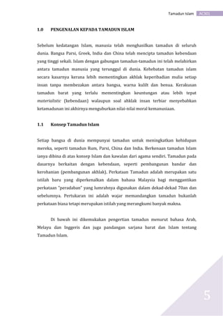 AC301Tamadun Islam
5
1.0 PENGENALAN KEPADA TAMADUN ISLAM
Sebelum kedatangan Islam, manusia telah menghasilkan tamadun di seluruh
dunia. Bangsa Parsi, Greek, India dan China telah mencipta tamadun kebendaan
yang tinggi sekali. Islam dengan gabungan tamadun-tamadun ini telah melahirkan
antara tamadun manusia yang terunggul di dunia. Kehebatan tamadun islam
secara kasarnya kerana lebih mementingkan akhlak keperibadian mulia setiap
insan tanpa membezakan antara bangsa, warna kulilt dan benua. Kerakusan
tamadun barat yang terlalu mementingkan keuntungan atau lebih tepat
materialistic (kebendaan) walaupun soal ahklak insan terbiar menyebabkan
ketamadunan ini akhirnya menguburkan nilai-nilai moral kemanusiaan.
1.1 Konsep Tamadun Islam
Setiap bangsa di dunia mempunyai tamadun untuk meningkatkan kehidupan
mereka, seperti tamadun Rum, Parsi, China dan India. Berkenaan tamadun Islam
ianya dibina di atas konsep Islam dan kawalan dari agama sendiri. Tamadun pada
dasarnya berkaitan dengan kebendaan, seperti pembangunan bandar dan
kerohanian (pembangunan akhlak). Perkataan Tamadun adalah merupakan satu
istilah baru yang diperkenalkan dalam bahasa Malaysia bagi menggantikan
perkataan ”peradaban” yang lumrahnya digunakan dalam dekad-dekad 70an dan
sebelumnya. Pertukaran ini adalah wajar memandangkan tamadun bukanlah
perkataan biasa tetapi merupakan istilah yang merangkumi banyak makna.
Di bawah ini dikemukakan pengertian tamadun menurut bahasa Arab,
Melayu dan Inggeris dan juga pandangan sarjana barat dan Islam tentang
Tamadun Islam.
 