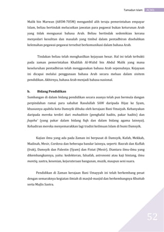 AC301Tamadun Islam
52
Malik bin Marwan (685M-705M) mengambil alih teraju pemerintahan empayar
Islam, beliau bertindak melucutkan jawatan para pegawai bukan keturunan Arab
yang tidak menguasai bahasa Arab. Beliau bertindak sedemikian kerana
menyedari kesulitan dan masalah yang timbul dalam pentadbiran disebabkan
kelemahan pegawai-pegawai tersebut berkomunikasi dalam bahasa Arab.
Tindakan beliau telah menghasilkan kejayaan besar. Hal ini telah terbukti
pada zaman pemerintahan Khalifah Al-Walid bin Abdul Malik yang mana
keseluruhan pentadbiran telah menggunakan bahasa Arab sepenuhnya. Kejayaan
ini dicapai melalui penggunaan bahasa Arab secara meluas dalam sisitem
pendidikan. Akhirnya, bahasa Arab menjadi bahasa nasional.
b. Bidang Pendidikan
Sumbangan di dalam bidang pendidikan secara asanya telah pun bermula dangan
perpindahan ramai para sahabat Rasulullah SAW daripada Hijaz ke Syam,
khususnya apabila kota Damsyik dibuka oleh kerajaan Bani Umaiyah. Kebanyakan
daripada mereka terdiri dari muhaditsin (penghafal hadits, pakar hadits) dan
fuqaha’ (yang pakar dalam bidang fiqh dan dalam bidang agama lainnya).
Kehadiran mereka menyemarakkan lagi tradisi keilmuan Islam di bumi Damsyik.
Kajian ilmu yang ada pada Zaman ini berpusat di Damsyik, Kufah, Mekkah,
Madinah, Mesir, Cordova dan beberapa bandar lainnya, seperti: Basrah dan Kuffah
(Irak), Damsyik dan Palestin (Syam) dan Fistat (Mesir). Diantara ilmu-ilmu yang
dikembangkannya, yaitu: kedokteran, falsafah, astronomi atau kaji bintang, ilmu
mantiq, sastra, kesenian, kejuruteraan bangunan, muzik, maupun seni suara.
Pendidikan di Zaman kerajaan Bani Umayyah ini telah berkembang pesat
dengan semaraknya kegiatan ilmiah di masjid-masjid dan berkembangnya Khuttab
serta Majlis Sastra.
 