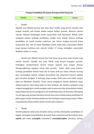 AC301Tamadun Islam
53
Tempat Pendidikan Di Zaman Kerajaan Bani Umayyah
Kuttab Masjid Madrasah Istana
i. Kuttab
Khuttab atau Maktab berasal dari kata dasar kataba yang berarti menulis atau
tempat menulis, jadi Kuttab adalah tempat belajar menulis. Menurut catatan
sejarah, sebelum kedatangan islam, masyarakat Arab khususnya Mekah, telah
mengenal adanya lembaga pendidikan rendah yaitu Kuttab. Namun lembaga
pendidikan ini masih bersifat sederhana dan belum mampu menarik minat
masyarakat luas. Hal ini dapat dibuktikan ketika Islam lahir, masyarakat Mekah
yang mampu membaca dan menulis sekitar 17 orang, sedangkan masyarakat
Madinah sekitar 11 orang.
Kuttab atau Maktab berasal dari kata dasar yang sama, yaitu kataba yang
artinya menulis. Diambil dari kata Taktib yang berarti mengajar menulis.
Sedangkan kuttab/maktab berarti tempat menulis atau tempat dimana
dilangsungkannya kegiatan untuk tulis menulis. Dalam skala yang terbatas,
lembaga pendidikan Kuttab telah ada di dunia Arab pra Islam. Dimana seorang
guru menyiapkan sebuah ruangan dirumahnya dan menerima bayaran apabila
guru tersebut mengajar di keluarga yang mampu. Pada masa awal Islam sampai
pada era Khulafaur Rasyidin, secara umum pengajaran kuttab dilakukan tanpa
adanya bayaran, akan tetapi pada era bani Umayah, ada diantara penguasa yang
sengaja menggaji guru untuk mengajar putera-puteranya dan menyediakan tempat
bagi pelaksanaan proses pengajaran dan pembelajarannya di istananya. Disamping
itu ada juga yang mempertahankan bentuk lama yaitu melaksanakan pendidikan di
pekarangan masjid, biasanya pelajarnya dari kalangan yang kurang mampu. Silibus
yang diajarkan dalam kuttab adalah menulis dan membaca.
ii. Masjid
Setelah pelajaran anak-anak di kuttab selesai mereka melanjutkan pendidikan ke
tingkat menengah yang dilakukan di masjid. Kata masjid berasal dari bahasa Arab,
sajada (fiil madi) yusaajidu (mudahari’) masaajid/sajdan (masdar), artinya
 