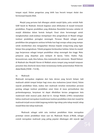 AC301Tamadun Islam
54
tempat sujud. Dalam pengertian yang lebih luas berarti tempat shalat dan
bermunajat kepada Allah.
Masjid yang pertama kali dibangun adalah masjid Quba, yaitu setelah Nabi
SAW hijrah ke Madinah. Seluruh kegiatan umat difokuskan di masjid termasuk
pendidikan. Program pendidikan yang dilakukan Rasulullah bersama sahabat di
masjid dilakukan dalam bentuk halaqah. Umat islam bersemangat untuk
menghantarkan anak-anaknya mempelajari ilmu pengetahuan di Masjid sebagai
institusi pendidikan peringkat menengah. Peranan Masjid sebagai pusat
pendidikan dan pengajaran sentiasa terbuka luas bagi sesiapa sahaja yang mampu
untuk memberikan atau mengajarkan ilmunya kepada orang-orang yang ingin
belajar ilmu pengetahuan. Teknik pengajian berdasarkan hafalan. Selain itu masjid
juga berperanan sebagai tempat pendidikan tahap menengah dan tinggi. Mata
pelajaran yang diajarkan pula meliputi Al Quran, Tafsir, Hadist, Fiqh,
kesusasteraan, sajak, ilmu bahasa, ilmu matematik dan astronomi. Masjid Nabawi
di Madinah dan Masjidil Haram di Makkah antara tempat yang menjadi tumpuan
penuntut ilmu diseluruh dunia Islam terutamanya ketika pemerintahan Walid ibn
Abdul Malik (705M – 714 M).
iii. Madrasah
Madrasah merupakan singkatan dari kata darasa yang berarti belajar. Jadi
madrasah adalah tempat belajar bagi siswa atau mahasiswa (umat Islam). Dalam
sejarah pendidikan Islam, makna dari madrasah tersebut memainkan peranan
penting sebagai institusi pendidikan umat Islam di masa pertumbuhan dan
perkembangannya, kenyataan ini dapat dibuktikan kerana penggunaan kata
madarasah telah muncul pada abad ke-11. George Makdis (1981) menjelaskan
bahwa madrasah merupakan transformasi institusi pendidikan islam dari masjid ke
madrasah terjadi secara tidak langsung melalui tiga tahap yaitu tahap masjid, tahap
masjid-khan dan tahap madrasah.
Madrasah sebagai salah satu institusi pendidikan Islam merupakan
prototipe sistem pendidikan Islam saat ini. Madrasah Nizam al-Mulk, sebagai
contoh merupakan madrasah yang paling popular dikalangan ahli sejarah dan
 