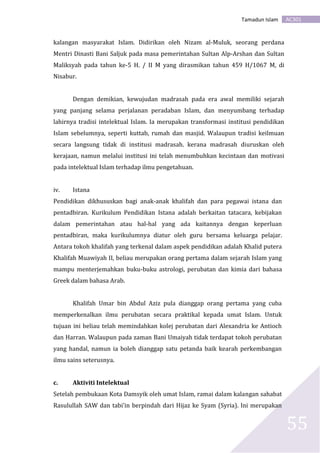 AC301Tamadun Islam
55
kalangan masyarakat Islam. Didirikan oleh Nizam al-Muluk, seorang perdana
Mentri Dinasti Bani Saljuk pada masa pemerintahan Sultan Alp-Arshan dan Sultan
Maliksyah pada tahun ke-5 H. / II M yang dirasmikan tahun 459 H/1067 M, di
Nisabur.
Dengan demikian, kewujudan madrasah pada era awal memiliki sejarah
yang panjang selama perjalanan peradaban Islam, dan menyumbang terhadap
lahirnya tradisi intelektual Islam. Ia merupakan transformasi institusi pendidikan
Islam sebelumnya, seperti kuttab, rumah dan masjid. Walaupun tradisi keilmuan
secara langsung tidak di institusi madrasah. kerana madrasah diuruskan oleh
kerajaan, namun melalui institusi ini telah menumbuhkan kecintaan dan motivasi
pada intelektual Islam terhadap ilmu pengetahuan.
iv. Istana
Pendidikan dikhususkan bagi anak-anak khalifah dan para pegawai istana dan
pentadbiran. Kurikulum Pendidikan Istana adalah berkaitan tatacara, kebijakan
dalam pemerintahan atau hal-hal yang ada kaitannya dengan keperluan
pentadbiran, maka kurikulumnya diatur oleh guru bersama keluarga pelajar.
Antara tokoh khalifah yang terkenal dalam aspek pendidikan adalah Khalid putera
Khalifah Muawiyah II, beliau merupakan orang pertama dalam sejarah Islam yang
mampu menterjemahkan buku-buku astrologi, perubatan dan kimia dari bahasa
Greek dalam bahasa Arab.
Khalifah Umar bin Abdul Aziz pula dianggap orang pertama yang cuba
memperkenalkan ilmu perubatan secara praktikal kepada umat Islam. Untuk
tujuan ini beliau telah memindahkan kolej perubatan dari Alexandria ke Antioch
dan Harran. Walaupun pada zaman Bani Umaiyah tidak terdapat tokoh perubatan
yang handal, namun ia boleh dianggap satu petanda baik kearah perkembangan
ilmu sains seterusnya.
c. Aktiviti Intelektual
Setelah pembukaan Kota Damsyik oleh umat Islam, ramai dalam kalangan sahabat
Rasulullah SAW dan tabi’in berpindah dari Hijaz ke Syam (Syria). Ini merupakan
 