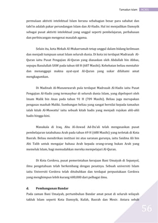 AC301Tamadun Islam
56
permulaan aktiviti intelektual Islam kerana sebahagian besar para sahabat dan
tabi’in adalah pakar perundangan Islam dan Al-Hadis. Hal ini menjadikan Damsyik
sebagai pusat aktiviti intelektual yang unggul seperti pembelajaran, perbahasan
dan perbincangan mengenai masalah agama.
Selain itu, kota Mekah Al-Mukarramah tetap unggul dalam bidang keilmuan
dan menjadi tumpuan umat Islam seluruh dunia. Di kota ini terdapat Madrasah Al-
Quran iaitu Pusat Pengajian Al-Quran yang diasaskan oleh Abdullah bin Abbas,
sepupu Rasulullah SAW pada tahun 68 H (687 Masihi). Kehebatan beliau mentafsir
dan menanggapi makna ayat-ayat Al-Quran yang sukar difahami amat
mengkagumkan.
Di Madinah Al-Munawwarah pula terdapat Madrasah Al-Hadis iaitu Pusat
Pengajian Al-Hadis yang termasyhur di seluruh dunia Islam, yang dipelopori oleh
Imam Malik bin Anas pada tahun 91 H (709 Masihi). Beliau juga merupakan
pengasas mazhab Maliki. Sumbangan beliau yang sangat bernilai kepada tamadun
ialah kitab Al-Muwatta’ iaitu sebuah kitab hadis yang menjadi rujukan ahli-ahli
hadis hingga kini.
Manakala di Iraq, Abu Al-Aswad Ad-Du’ali telah mengasaskan pusat
pembelajaran tatabahasa Arab pada tahun 69 H (688 Masihi) yang terletak di Kota
Basrah. Beliau mendirikan institusi ini atas saranan gurunya, iaitu Saidina Ali bin
Abi Talib untuk mengajar bahasa Arab kepada orang-orang bukan Arab yang
memeluk Islam, bagi memudahkan mereka mempelajari Al-Quran.
Di Kota Cordova, pusat pemerintahan kerajaan Bani Umaiyah di Sepanyol,
ilmu pengetahuan telah berkembang dengan pesatnya. Sebuah universiti Islam
iaitu Universiti Cordova telah ditubuhkan dan terdapat perpustakaan Cordova
yang menghimpun lebih kurang 600,000 dari pelbagai ilmu.
d. Pembangunan Bandar
Pada zaman Bani Umaiyah, pertumbuhan Bandar amat pesat di seluruh wilayah
takluk Islam seperti Kota Damsyik, Kufah, Basrah dan Mesir. Antara sebab
 