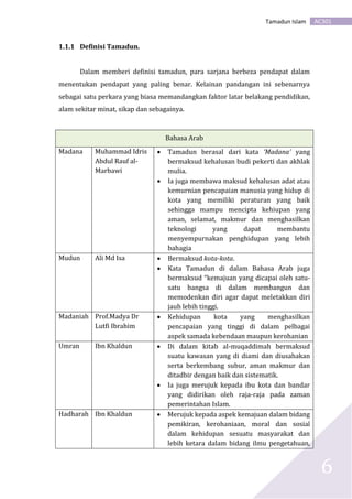 AC301Tamadun Islam
6
1.1.1 Definisi Tamadun.
Dalam memberi definisi tamadun, para sarjana berbeza pendapat dalam
menentukan pendapat yang paling benar. Kelainan pandangan ini sebenarnya
sebagai satu perkara yang biasa memandangkan faktor latar belakang pendidikan,
alam sekitar minat, sikap dan sebagainya.
Bahasa Arab
Madana Muhammad Idris
Abdul Rauf al-
Marbawi
 Tamadun berasal dari kata ‘Madana’ yang
bermaksud kehalusan budi pekerti dan akhlak
mulia.
 Ia juga membawa maksud kehalusan adat atau
kemurnian pencapaian manusia yang hidup di
kota yang memiliki peraturan yang baik
sehingga mampu mencipta kehiupan yang
aman, selamat, makmur dan menghasilkan
teknologi yang dapat membantu
menyempurnakan penghidupan yang lebih
bahagia
Mudun Ali Md Isa  Bermaksud kota-kota.
 Kata Tamadun di dalam Bahasa Arab juga
bermaksud “kemajuan yang dicapai oleh satu-
satu bangsa di dalam membangun dan
memodenkan diri agar dapat meletakkan diri
jauh lebih tinggi.
Madaniah Prof.Madya Dr
Lutfi Ibrahim
 Kehidupan kota yang menghasilkan
pencapaian yang tinggi di dalam pelbagai
aspek samada kebendaan maupun kerohanian
Umran Ibn Khaldun  Di dalam kitab al-muqaddimah bermaksud
suatu kawasan yang di diami dan diusahakan
serta berkembang subur, aman makmur dan
ditadbir dengan baik dan sistematik.
 Ia juga merujuk kepada ibu kota dan bandar
yang didirikan oleh raja-raja pada zaman
pemerintahan Islam.
Hadharah Ibn Khaldun  Merujuk kepada aspek kemajuan dalam bidang
pemikiran, kerohaniaan, moral dan sosial
dalam kehidupan sesuatu masyarakat dan
lebih ketara dalam bidang ilmu pengetahuan,
 