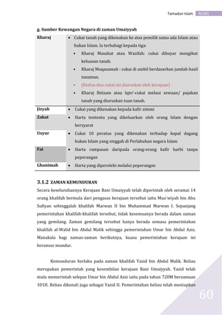 AC301Tamadun Islam
60
g. Sumber Kewangan Negara di zaman Umaiyyah
Kharaj  Cukai tanah yang dikenakan ke atas pemilik sama ada Islam atau
bukan Islam. Ia terbahagi kepada tiga:
• Kharaj Masahat atau Wazifah: cukai dibayar mengikut
keluasan tanah.
• Kharaj Muqasamah : cukai di ambil berdasarkan jumlah hasil
tanaman.
• (Kedua-dua cukai ini diuruskan oleh kerajaan)
• Kharaj Ihtizam atau Iqto’-cukai melaui sewaan/ pajakan
tanah yang diuruskan tuan tanah.
Jizyah  Cukai yang dikenakan kepada kafir zimmi
Zakat  Harta tententu yang dikeluarkan oleh orang Islam dengan
bersyarat
Usyur  Cukai 10 peratus yang dikenakan terhadap kapal dagang
bukan Islam yang singgah di Perlabuhan negara Islam
Fai  Harta rampasan daripada orang-orang kafir harbi tanpa
peperangan
Ghanimah  Harta yang diperolehi melalui peperangan
3.1.2 ZAMAN KEMUNDURAN
Secara keseluruhannya Kerajaan Bani Umaiyyah telah diperintah oleh seramai 14
orang khalifah bermula dari pengasas kerajaan tersebut iaitu Mua`wiyah bin Abu
Sufiyan sehinggalah khalifah Marwan II bin Muhammad Marwan I. Sepanjang
pemerintahan khalifah-khalifah tersebut, tidak kesemuanya berada dalam zaman
yang gemilang. Zaman gemilang tersebut hanya berada semasa pemerintahan
khalifah al-Walid bin Abdul Malik sehingga pemerintahan Umar bin Abdul Aziz.
Manakala bagi zaman-zaman berikutnya, kuasa pemerintahan kerajaan ini
beransur mundur.
Kemunduran berlaku pada zaman khalifah Yazid bin Abdul Malik. Beliau
merupakan pemerintah yang kesembilan kerajaan Bani Umaiyyah. Yazid telah
mula memerintah selepas Umar bin Abdul Aziz iaitu pada tahun 720M bersamaan
101H. Beliau dikenali juga sebagai Yazid II. Pemerintahan beliau telah meniupkan
 