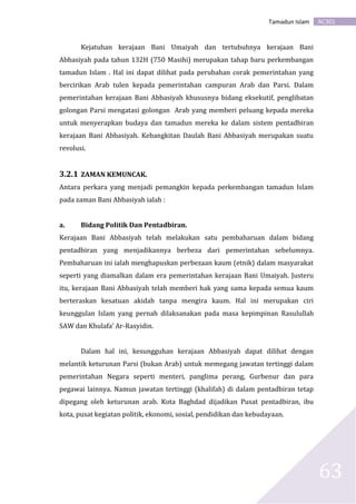 AC301Tamadun Islam
63
Kejatuhan kerajaan Bani Umaiyah dan tertubuhnya kerajaan Bani
Abbasiyah pada tahun 132H (750 Masihi) merupakan tahap baru perkembangan
tamadun Islam . Hal ini dapat dilihat pada perubahan corak pemerintahan yang
bercirikan Arab tulen kepada pemerintahan campuran Arab dan Parsi. Dalam
pemerintahan kerajaan Bani Abbasiyah khususnya bidang eksekutif, penglibatan
golongan Parsi mengatasi golongan Arab yang memberi peluang kepada mereka
untuk menyerapkan budaya dan tamadun mereka ke dalam sistem pentadbiran
kerajaan Bani Abbasiyah. Kebangkitan Daulah Bani Abbasiyah merupakan suatu
revolusi.
3.2.1 ZAMAN KEMUNCAK.
Antara perkara yang menjadi pemangkin kepada perkembangan tamadun Islam
pada zaman Bani Abbasiyah ialah :
a. Bidang Politik Dan Pentadbiran.
Kerajaan Bani Abbasiyah telah melakukan satu pembaharuan dalam bidang
pentadbiran yang menjadikannya berbeza dari pemerintahan sebelumnya.
Pembaharuan ini ialah menghapuskan perbezaan kaum (etnik) dalam masyarakat
seperti yang diamalkan dalam era pemerintahan kerajaan Bani Umaiyah. Justeru
itu, kerajaan Bani Abbasiyah telah memberi hak yang sama kepada semua kaum
berteraskan kesatuan akidah tanpa mengira kaum. Hal ini merupakan ciri
keunggulan Islam yang pernah dilaksanakan pada masa kepimpinan Rasulullah
SAW dan Khulafa’ Ar-Rasyidin.
Dalam hal ini, kesungguhan kerajaan Abbasiyah dapat dilihat dengan
melantik keturunan Parsi (bukan Arab) untuk memegang jawatan tertinggi dalam
pemerintahan Negara seperti menteri, panglima perang, Gurbenur dan para
pegawai lainnya. Namun jawatan tertinggi (khalifah) di dalam pentadbiran tetap
dipegang oleh keturunan arab. Kota Baghdad dijadikan Pusat pentadbiran, ibu
kota, pusat kegiatan politik, ekonomi, sosial, pendidikan dan kebudayaan.
 
