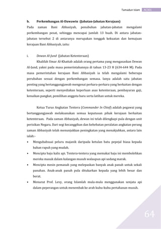 AC301Tamadun Islam
64
b. Perkembangan Al-Dawawin (Jabatan-Jabatan Kerajaan)
Pada zaman Bani Abbasiyah, penubuhan jabatan-jabatan mengalami
perkembangan pesat, sehingga mencapai jumlah 13 buah. Di antara jabatan-
jabatan tersebut 2 di antaranya merupakan tonggak kekuatan dan kemajuan
kerajaan Bani Abbasiyah, iaitu:
i. Dewan Al-Jund (Jabatan Ketenteraan)
Khalifah Umar Al-Khattab adalah orang pertama yang mengasaskan Dewan
Al-Jund, yakni pada masa pemerintahannya di tahun 13-23 H (634-644 M). Pada
masa pemerintahan kerajaan Bani Abbasiyah ia telah mengalami beberapa
perubahan sesuai dengan perkembangan semasa. Ianya adalah satu jabatan
penting yang bertanggungjawab mengenai perkara-perkara yang berkaitan dengan
ketenteraan, seperti menyediakan keperluan asas ketenteraan, pembayaran gaji,
kenaikan pangkat, pemilihan anggota baru serta latihan untuk mereka.
Ketua Turus Angkatan Tentera (Commander In Chief) adalah pegawai yang
bertanggungjawab melaksanakan semua keputusan pihak kerajaan berkaitan
ketenteraan. Pada zaman Abbasiyah, dewan ini telah dilengkapi pula dengan unit
perisikan Negara. Dari segi kecanggihan dan kehebatan peralatan angkatan perang
zaman Abbasiyah telah menunjukkan peningkatan yang menakjubkan, antara lain
ialah:-
• Mengubahsuai peluru majanik daripada ketulan batu pepejal biasa kepada
bahan rapuh yang mudah.
• Mencipta baju kalis api. Tentera-tentera yang memakai baju ini membolehkan
mereka masuk dalam kalangan musuh walaupun api sedang marak.
• Mencipta mesin pemanah yang melepaskan banyak anak panah untuk sekali
panahan. Anak-anak panah pula ditukarkan kepada yang lebih besar dan
berat.
• Menurut Prof. Levy, orang Islamlah mula-mula menggunakan senjata api
dalam peperangan untuk menembak ke arah kubu-kubu pertahanan musuh.
 