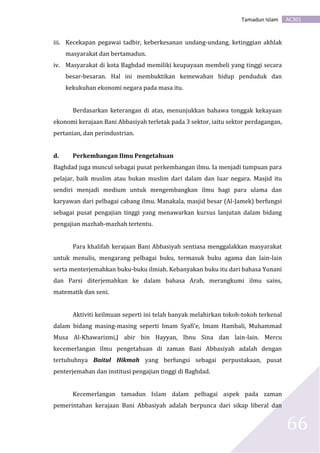 AC301Tamadun Islam
66
iii. Kecekapan pegawai tadbir, keberkesanan undang-undang, ketinggian akhlak
masyarakat dan bertamadun.
iv. Masyarakat di kota Baghdad memiliki keupayaan membeli yang tinggi secara
besar-besaran. Hal ini membuktikan kemewahan hidup penduduk dan
kekukuhan ekonomi negara pada masa itu.
Berdasarkan keterangan di atas, menunjukkan bahawa tonggak kekayaan
ekonomi kerajaan Bani Abbasiyah terletak pada 3 sektor, iaitu sektor perdagangan,
pertanian, dan perindustrian.
d. Perkembangan Ilmu Pengetahuan
Baghdad juga muncul sebagai pusat perkembangan ilmu. Ia menjadi tumpuan para
pelajar, baik muslim atau bukan muslim dari dalam dan luar negara. Masjid itu
sendiri menjadi medium untuk mengembangkan ilmu bagi para ulama dan
karyawan dari pelbagai cabang ilmu. Manakala, masjid besar (Al-Jamek) berfungsi
sebagai pusat pengajian tinggi yang menawarkan kursus lanjutan dalam bidang
pengajian mazhab-mazhab tertentu.
Para khalifah kerajaan Bani Abbasiyah sentiasa menggalakkan masyarakat
untuk menulis, mengarang pelbagai buku, termasuk buku agama dan lain-lain
serta menterjemahkan buku-buku ilmiah. Kebanyakan buku itu dari bahasa Yunani
dan Parsi diterjemahkan ke dalam bahasa Arab, merangkumi ilmu sains,
matematik dan seni.
Aktiviti keilmuan seperti ini telah banyak melahirkan tokoh-tokoh terkenal
dalam bidang masing-masing seperti Imam Syafi’e, Imam Hambali, Muhammad
Musa Al-Khawarizmi,J abir bin Hayyan, Ibnu Sina dan lain-lain. Mercu
kecemerlangan ilmu pengetahuan di zaman Bani Abbasiyah adalah dengan
tertubuhnya Baitul Hikmah yang berfungsi sebagai perpustakaan, pusat
penterjemahan dan institusi pengajian tinggi di Baghdad.
Kecemerlangan tamadun Islam dalam pelbagai aspek pada zaman
pemerintahan kerajaan Bani Abbasiyah adalah berpunca dari sikap liberal dan
 