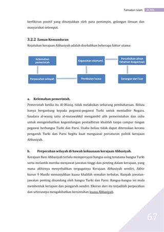AC301Tamadun Islam
67
berfikiran positif yang ditunjukkan oleh para pemimpin, golongan ilmuan dan
masyarakat setempat.
3.2.2 Zaman Kemunduran
Kejatuhan kerajaan Abbasiyah adalah disebabkan beberapa faktor utama:
a. Kelemahan pemerintah.
Pemerintah ketika itu Al-Wasiq, tidak melakukan sebarang pembaharuan. Beliau
hanya bergantung kepada pegawai-pegawai Turki untuk mentadbir Negara.
Saudara al-wasiq iaitu al-mutawakkil mengambil alih pemerintahan dan cuba
untuk mengembalikan kegemilangan pentadbiran khalifah tanpa campur tangan
pegawai berbangsa Turki dan Parsi. Usaha beliau tidak dapat diteruskan kerana
pengaruh Turki dan Parsi begitu kuat menguasai percaturan politik kerajaan
Abbasiyah.
b. Perpecahan wilayah di bawah kekuasaan kerajaan Abbasiyah.
Kerajaan Bani Abbasiyah terlalu mempercayai bangsa asing terutama bangsa Turki
serta melantik mereka menjawat jawatan tinggi dan penting dalam kerajaan, yang
mana akhirnya menyebabkan tergugatnya Kerajaan Abbasiyah sendiri, Akhir
kurun 9 Masihi menunjukkan kuasa khalifah semakin terbatas. Banyak jawatan-
jawatan penting disandang oleh bangsa Turki dan Parsi. Bangsa-bangsa ini mula
membentuk kerajaan dan pengaruh sendiri. Ekoran dari itu terjadilah perpecahan
dan seterusnya mengakibatkan keruntuhan kuasa Abbasiyah.
Kelemahan
pemerintah
Perpecahan wilayah Perebutan kuasa
Kegawatan ekonomi.
Perselisihan aliran
fahaman keagamaan
Serangan dari luar
 