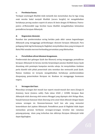 AC301Tamadun Islam
68
c. Perebutan kuasa.
Terdapat sesetengah Khalifah telah melantik dan menentukan dua ke tiga orang
anak mereka bakal menjadi Khalifah (secara bergilir) ini mengakibatkan
berlakunya perang saudara seperti di antara Al Amin dengan Al Makmun. Putera-
putera al-Mutawakkil juga berebut kuasa khalifah mengakibatkan kelemahan
pentadbiran kerajaan Abbasiyah.
d. Kegawatan ekonomi.
Rusuhan dan pemberontakan sering berlaku pada akhir zaman kegemilangan
Abbasiyah yang mengganggu perkembangan ekonomi kerajaan Abbasiyah. Para
pedagang tidak lagi berkunjung ke Baghdad, menyebabkan dana yang tersimpan di
Baitul Mal semakin merosot berbanding peruntukan yang dikeluarkan.
e. Perselisihan aliran fahaman keagamaan.
Pemberontak dari golongan Syiah dan Khawarij sering mengganggu pentadbiran
kerajaan Abbasiyah Ini kerana mereka berpendapat jawatan khalifah hanya layak
disandang oleh pemimpin kumpulan mereka sahaja. Ini menyebabkan tindakan
perlu diambil oleh pihak pemerintah iaitu menekan dan memusuhi puak Syiah.
Namun tindakan ini ternyata mengakibatkan berlakunya pemberontakkan
disepanjang pemerintahan Kerajaan ini. Keadaan ini mengganggu keamanan
negara.
f. Serangan dari luar.
Munculnya serangan dari musuh luar seperti musuh-musuh dari utara (Gorgia &
Arminia), barat (tentera salib). Pada tahun 656H / 1258M, Kerajaan Bani
Abbasiyah telah diserang oleh tentera Monggol yang dipimpin oleh Holagu Khan,
banyak kawasan-kawasan Islam diserang serta umat Islam dibunuh dengan kejam
semasa serangan ini. Kawasan-kawasan kecil lain ada yang menuntut
kemerdekaan dari jajahan Abbasiyah. Pentadbiran pusat di Baghdad tidak dapat
memainkan peranan berikutan serangan-serangan tersebut dan ramainya
pejuang-pejuang islam yang terkorban dan akhirnya Kerajaan Abbasiyah telah
dapat digulingkan.
 