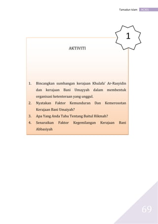AC301Tamadun Islam
69
AKTIVITI
1. Bincangkan sumbangan kerajaan Khulafa’ Ar-Rasyidin
dan kerajaan Bani Umayyah dalam membentuk
organisasi ketenteraan yang unggul.
2. Nyatakan Faktor Kemunduran Dan Kemerosotan
Kerajaan Bani Umaiyah?
3. Apa Yang Anda Tahu Tentang Baitul Hikmah?
4. Senaraikan Faktor Kegemilangan Kerajaan Bani
Abbasiyah
1
 