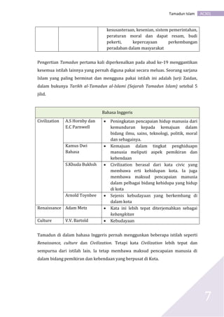 AC301Tamadun Islam
7
kesusasteraan, kesenian, sistem pemerintahan,
peraturan moral dan dapat resam, budi
pekerti, kepercayaan perkembangan
peradaban dalam masyarakat
Pengertian Tamadun pertama kali diperkenalkan pada abad ke-19 menggantikan
kesemua istilah lainnya yang pernah diguna pakai secara meluas. Seorang sarjana
Islam yang paling berminat dan mengguna pakai istilah ini adalah Jurji Zaidan,
dalam bukunya Tarikh al-Tamadun al-Islami (Sejarah Tamadun Islam) setebal 5
jilid.
Bahasa Inggeris
Civilization A.S Hornby dan
E.C Parnwell
 Peningkatan pencapaian hidup manusia dari
kemunduran kepada kemajuan dalam
bidang ilmu, sains, teknologi, politik, moral
dan sebagainya.
Kamus Dwi
Bahasa
 Kemajuan dalam tingkat penghiduapn
manusia meliputi aspek pemikiran dan
kebendaan
S.Khuda Bukhsh  Civilization berasal dari kata civic yang
membawa erti kehidupan kota. Ia juga
membawa maksud pencapaian manusia
dalam pelbagai bidang kehidupa yang hidup
di kota
Arnold Toynbee  Sejenis kebudayaan yang berkembang di
dalam kota
Renaissance Adam Metz  Kata ini lebih tepat diterjemahkan sebagai
kebangkitan
Culture V.V. Bartold  Kebudayaan
Tamadun di dalam bahasa Inggeris pernah menggunkan beberapa istilah seperti
Renaissance, culture dan Civilization. Tetapi kata Civilization lebih tepat dan
sempurna dari istilah lain. Ia tetap membawa maksud pencapaian manusia di
dalam bidang pemikiran dan kebendaan yang berpusat di Kota.
 