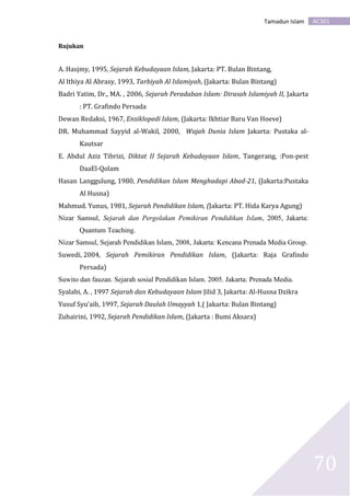 AC301Tamadun Islam
70
Rujukan
A. Hasjmy, 1995, Sejarah Kebudayaan Islam, Jakarta: PT. Bulan Bintang,
Al Ithiya Al Abrasy, 1993, Tarbiyah Al Islamiyah, (Jakarta: Bulan Bintang)
Badri Yatim, Dr., MA. , 2006, Sejarah Peradaban Islam: Dirasah Islamiyah II, Jakarta
: PT. Grafindo Persada
Dewan Redaksi, 1967, Ensiklopedi Islam, (Jakarta: Ikhtiar Baru Van Hoeve)
DR. Muhammad Sayyid al-Wakil, 2000, Wajah Dunia Islam Jakarta: Pustaka al-
Kautsar
E. Abdul Aziz Tibrizi, Diktat II Sejarah Kebudayaan Islam, Tangerang, :Pon-pest
DaaEl-Qolam
Hasan Langgulung, 1980, Pendidikan Islam Menghadapi Abad-21, (Jakarta:Pustaka
Al Husna)
Mahmud. Yunus, 1981, Sejarah Pendidikan Islam, (Jakarta: PT. Hida Karya Agung)
Nizar Samsul, Sejarah dan Pergolakan Pemikiran Pendidikan Islam, 2005, Jakarta:
Quantum Teaching.
Nizar Samsul, Sejarah Pendidikan Islam, 2008, Jakarta: Kencana Prenada Media Group.
Suwedi, 2004, Sejarah Pemikiran Pendidikan Islam, (Jakarta: Raja Grafindo
Persada)
Suwito dan fauzan. Sejarah sosial Pendidikan Islam. 2005. Jakarta: Prenada Media.
Syalabi, A. , 1997 Sejarah dan Kebudayaan Islam Jilid 3, Jakarta: Al-Husna Dzikra
Yusuf Syu’aib, 1997, Sejarah Daulah Umayyah 1,( Jakarta: Bulan Bintang)
Zuhairini, 1992, Sejarah Pendidikan Islam, (Jakarta : Bumi Aksara)
 