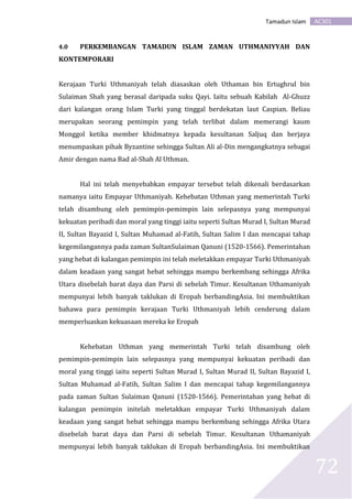 AC301Tamadun Islam
72
4.0 PERKEMBANGAN TAMADUN ISLAM ZAMAN UTHMANIYYAH DAN
KONTEMPORARI
Kerajaan Turki Uthmaniyah telah diasaskan oleh Uthaman bin Ertughrul bin
Sulaiman Shah yang berasal daripada suku Qayi. Iaitu sebuah Kabilah Al-Ghuzz
dari kalangan orang Islam Turki yang tinggal berdekatan laut Caspian. Beliau
merupakan seorang pemimpin yang telah terlibat dalam memerangi kaum
Monggol ketika member khidmatnya kepada kesultanan Saljuq dan berjaya
menumpaskan pihak Byzantine sehingga Sultan Ali al-Din mengangkatnya sebagai
Amir dengan nama Bad al-Shah Al Uthman.
Hal ini telah menyebabkan empayar tersebut telah dikenali berdasarkan
namanya iaitu Empayar Uthmaniyah. Kehebatan Uthman yang memerintah Turki
telah disambung oleh pemimpin-pemimpin lain selepasnya yang mempunyai
kekuatan peribadi dan moral yang tinggi iaitu seperti Sultan Murad I, Sultan Murad
II, Sultan Bayazid I, Sultan Muhamad al-Fatih, Sultan Salim I dan mencapai tahap
kegemilangannya pada zaman SultanSulaiman Qanuni (1520-1566). Pemerintahan
yang hebat di kalangan pemimpin ini telah meletakkan empayar Turki Uthmaniyah
dalam keadaan yang sangat hebat sehingga mampu berkembang sehingga Afrika
Utara disebelah barat daya dan Parsi di sebelah Timur. Kesultanan Uthamaniyah
mempunyai lebih banyak taklukan di Eropah berbandingAsia. Ini membuktikan
bahawa para pemimpin kerajaan Turki Uthmaniyah lebih cenderung dalam
memperluaskan kekuasaan mereka ke Eropah
Kehebatan Uthman yang memerintah Turki telah disambung oleh
pemimpin-pemimpin lain selepasnya yang mempunyai kekuatan peribadi dan
moral yang tinggi iaitu seperti Sultan Murad I, Sultan Murad II, Sultan Bayazid I,
Sultan Muhamad al-Fatih, Sultan Salim I dan mencapai tahap kegemilangannya
pada zaman Sultan Sulaiman Qanuni (1520-1566). Pemerintahan yang hebat di
kalangan pemimpin initelah meletakkan empayar Turki Uthmaniyah dalam
keadaan yang sangat hebat sehingga mampu berkembang sehingga Afrika Utara
disebelah barat daya dan Parsi di sebelah Timur. Kesultanan Uthamaniyah
mempunyai lebih banyak taklukan di Eropah berbandingAsia. Ini membuktikan
 