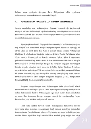 AC301Tamadun Islam
73
bahawa para pemimpin kerajaan Turki Uthmaniyah lebih cenderung
dalammemperluaskan kekuasaan mereka ke Eropah.
4.1 PERKEMBANGAN TAMADUN ISLAM DI ZAMAN UTHMANIYYAH
Semasa penubuhan dan perkembangan Empayar Uthmaniyyah, karakteristik
empayar ini tidak boleh disoal lagi lebih-lebih lagi semasa pemerintahan Sultan
Muhammad al-Fatih. Hal ini menjadikan Empayar Uthmaniyyah istimewa dalam
sejarah ketamadunan manusia.
Sepanjang kurun ke-16, Empayar Uthmaniyyah terus berkembang daripada
segi wilayah dan kekuasaan dengan mengembangkan kekuasaan sehingga ke
Afrika Utara di barat daya dan Parsi di sebelah timur. Semasa Pertempuran
Chaldiran, di sebelah timur Anatolia, (sekarang di barat Tabriz, Turki) pada tahun
1514, tentera Uthmaniyyah di bawah pimpinan Sultan Selim I memenangi
pertempuran menentang tentera Parsi. Hal ini memastikan keselamatan wilayah
Uthmaniyyah di sebelah timurnya. Selepas itu tumpuan Empayar Uthmaniyyah
beralih kepada bahagian barat empayar terbabit. Sultan Sulaiman I, selepas
menaiki takhta pada tahun 1518, mengetuai beberapa siri ketenteraan di Balkan.
Di bawah Suleiman yang juga merupakan seorang strategis yang hebat, tentera
Uthmaniyyah mara ke utara dengan menguasai Belgrade (1521), mengalahkan
Hungary (1526), dan menyerang Vienna (1529).
Kejayaan pengembangan kuasa Uthmaniyyah pada kurun ke-16 adalah
kerana kemahiran bersenjata api dan taktik peperangan di samping kesempurnaan
sistem ketenteraan. Tentera Uthmaniyyah juga amat mahir dalam melakukan
serangan dan kepungan kerana serangan seperti ini mendatangkan kesan
kemusnahan yang teruk terhadap musuh mereka.
Salah satu contoh terbaik untuk menunjukkan kemahiran mereka
menyerang atau membuat pengepungan ialah semasa peristiwa penaklukan
Constantinople (Istanbul) pada tahun 1453. Semasa serangan terbabit, meriam-
meriam besar digunakan bagi memusnahkan tembok yang tinggi dan tebal.
 