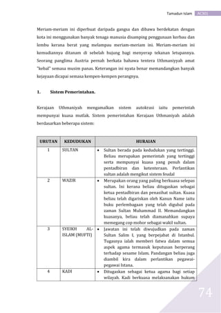 AC301Tamadun Islam
74
Meriam-meriam ini diperbuat daripada gangsa dan dibawa berdekatan dengan
kota ini menggunakan banyak tenaga manusia disamping penggunaan kerbau dan
lembu kerana berat yang melampau meriam-meriam ini. Meriam-meriam ini
kemudiannya ditanam di sebelah hujung bagi menyerap tekanan letupannya.
Seorang panglima Austria pernah berkata bahawa tentera Uthmaniyyah amat
"kebal" semasa musim panas. Keterangan ini nyata benar memandangkan banyak
kejayaan dicapai semasa kempen-kempen perangnya.
1. Sistem Pemerintahan.
Kerajaan Uthmaniyah mengamalkan sistem autokrasi iaitu pemerintah
mempunyai kuasa mutlak. Sistem pemerintahan Kerajaan Uthmaniyah adalah
berdasarkan beberapa sistem:
URUTAN KEDUDUKAN HURAIAN
1 SULTAN  Sultan berada pada kedudukan yang tertinggi.
Beliau merupakan pemerintah yang tertinggi
serta mempunyai kuasa yang penuh dalam
pentadbiran dan ketenteraan. Perlantikan
sultan adalah mengikut sistem feudal
2 WAZIR  Merupakan orang yang paling berkuasa selepas
sultan. Ini kerana beliau ditugaskan sebagai
ketua pentadbiran dan penasihat sultan. Kuasa
beliau telah digariskan oleh Kanun Name iaitu
buku perlembagaan yang telah digubal pada
zaman Sultan Muhammad II. Memandangkan
kuasanya, beliau telah diamanahkan supaya
memegang cop mohor sebagai wakil sultan.
3 SYEIKH AL-
ISLAM (MUFTI)
 Jawatan ini telah diwujudkan pada zaman
Sultan Salim I, yang berpejabat di Istanbul.
Tugasnya ialah memberi fatwa dalam semua
aspek agama termasuk keputusan berperang
terhadap sesame Islam. Pandangan beliau juga
diambil kira dalam perlantikan pegawai-
pegawai Istana.
4 KADI  Ditugaskan sebagai ketua agama bagi setiap
wilayah. Kadi berkuasa melaksanakan hukum
 