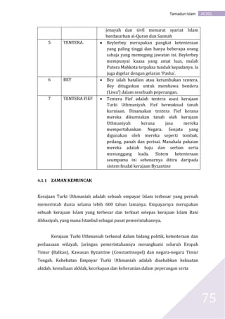 AC301Tamadun Islam
75
jenayah dan sivil menurut syariat Islam
berdasarkan al-Quran dan Sunnah
5 TENTERA.  Beylerbey merupakan pangkat ketenteraan
yang paling tinggi dan hanya beberapa orang
sahaja yang memegang jawatan ini. Beylerbey
mempunyai kuasa yang amat luas, malah
Putera Mahkota terpaksa tunduk kepadanya. Ia
juga digelar dengan gelaran ‘Pasha’.
6 BEY  Bey ialah batalion atau ketumbukan tentera.
Bey ditugaskan untuk membawa bendera
(Liwa’) dalam sesebuah peperangan.
7 TENTERA FIEF  Tentera Fief adalah tentera asasi kerajaan
Turki Uthmaniyah. Fief bermaksud tanah
kurniaan. Dinamakan tentera Fief kerana
mereka dikurniakan tanah oleh kerajaan
Uthmaniyah kerana jasa mereka
mempertahankan Negara. Senjata yang
digunakan oleh mereka seperti tombak,
pedang, panah dan perisai. Manakala pakaian
mereka adalah baju dan serban serta
menunggang kuda. Sistem ketenteraan
seumpama ini sebenarnya ditiru daripada
sistem feudal kerajaan Byzantine
4.1.1 ZAMAN KEMUNCAK
Kerajaan Turki Uthmaniah adalah sebuah empayar Islam terbesar yang pernah
memerintah dunia selama lebih 600 tahun lamanya. Empayarnya merupakan
sebuah kerajaan Islam yang terbesar dan terkuat selepas kerajaan Islam Bani
Abbasiyah, yang mana Istanbul sebagai pusat pemerintahannya.
Kerajaan Turki Uthmaniah terkenal dalam bidang politik, ketenteraan dan
perluasaan wilayah. Jaringan pemerintahannya merangkumi seluruh Eropah
Timur (Balkan), Kawasan Byzantine (Constantinopel) dan negara-negara Timur
Tengah. Kehebatan Empayar Turki Uthmaniah adalah disebabkan kekuatan
akidah, kemuliaan akhlak, kecekapan dan keberanian dalam peperangan serta
 