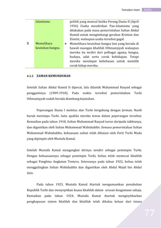 AC301Tamadun Islam
77
Islamisme. politik yang muncul ketika Perang Dunia II (April
1936) Usaha mendirikan Pan-Islamisme yang
dilakukan pada masa pemerintahan Sultan Abdul
Hamid untuk mengimbangi gerakan Kristian dan
Zionist, walaupun usaha tersebut gagal.
5 Memelihara
keutuhan bangsa.
 Memelihara keutuhan bangsa lain yang berada di
bawah naungan khalifah Uthmaniyyah walaupun
mereka itu terdiri dari pelbagai agama, bangsa,
budaya, adat serta corak kehidupan. Tetapi
mereka mendapat kebebasan untuk memilih
corak hidup mereka.
4.1.2 ZAMAN KEMUNDURAN
Setelah Sultan Abdul Hamid II dipecat, lalu dilantik Muhammad Rasyad sebagai
penggantinya (1909-1918). Pada waktu tersebut pemerintahan Turki
Uthmaniyyah sudah berada diambang kejatuhan.
Peperangan Dunia I meletus dan Turki bergabung dengan Jerman. Nasib
buruk menimpa Turki. Iaitu apabila mereka tewas dalam peperangan tersebut.
Kemudian pada tahun 1918, Sultan Muhammad Rasyad turun daripada takhtanya,
dan digantikan oleh Sultan Muhammad Wahiduddin. Semasa pemerintahan Sultan
Muhammad Wahiduddin, kekuasaan sultan telah dibatasi oleh Parti Turki Muda
yang dipimpin oleh Mustafa Kamal.
Setelah Mustafa Kamal mengangkat dirinya sendiri sebagai pemimpin Turki.
Dengan kekuasaannya sebagai pemimpin Turki, beliau telah memecat khalifah
sebagai Panglima Angkatan Tentera. Seterusnya pada tahun 1922, beliau telah
menggulingkan Sultan Wahiduddin dan digantikan oleh Abdul Majid bin Abdul
Aziz.
Pada tahun 1923, Mustafa Kamal Atartuk mengumumkan penubuhan
Republik Turki dan menyepitkan kuasa khalifah dalam urusan keagamaan sahaja.
Kemudian pada tahun 1924, Mustafa Kamal Atartuk mengisytiharkan
penghapusan sistem khalifah dan khalifah telah dihalau keluar dari istana
 