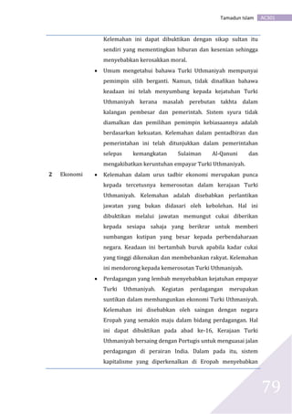 AC301Tamadun Islam
79
Kelemahan ini dapat dibuktikan dengan sikap sultan itu
sendiri yang mementingkan hiburan dan kesenian sehingga
menyebabkan kerosakkan moral.
 Umum mengetahui bahawa Turki Uthmaniyah mempunyai
pemimpin silih berganti. Namun, tidak dinafikan bahawa
keadaan ini telah menyumbang kepada kejatuhan Turki
Uthmaniyah kerana masalah perebutan takhta dalam
kalangan pembesar dan pemerintah. Sistem syura tidak
diamalkan dan pemilihan pemimpin kebiasaannya adalah
berdasarkan kekuatan. Kelemahan dalam pentadbiran dan
pemerintahan ini telah ditunjukkan dalam pemerintahan
selepas kemangkatan Sulaiman Al-Qanuni dan
mengakibatkan keruntuhan empayar Turki Uthmaniyah.
2 Ekonomi  Kelemahan dalam urus tadbir ekonomi merupakan punca
kepada tercetusnya kemerosotan dalam kerajaan Turki
Uthmaniyah. Kelemahan adalah disebabkan perlantikan
jawatan yang bukan didasari oleh kebolehan. Hal ini
dibuktikan melalui jawatan memungut cukai diberikan
kepada sesiapa sahaja yang berikrar untuk memberi
sumbangan kutipan yang besar kepada perbendaharaan
negara. Keadaan ini bertambah buruk apabila kadar cukai
yang tinggi dikenakan dan membebankan rakyat. Kelemahan
ini mendorong kepada kemerosotan Turki Uthmaniyah.
 Perdagangan yang lembab menyebabkan kejatuhan empayar
Turki Uthmaniyah. Kegiatan perdagangan merupakan
suntikan dalam membangunkan ekonomi Turki Uthmaniyah.
Kelemahan ini disebabkan oleh saingan dengan negara
Eropah yang semakin maju dalam bidang perdagangan. Hal
ini dapat dibuktikan pada abad ke-16, Kerajaan Turki
Uthmaniyah bersaing dengan Portugis untuk menguasai jalan
perdagangan di perairan India. Dalam pada itu, sistem
kapitalisme yang diperkenalkan di Eropah menyebabkan
 