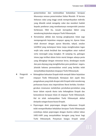 AC301Tamadun Islam
81
pemerintahan dan melemahkan kedudukan kerajaan
khususnya semasa pemerintahan Sultan Mustafa IV kerana
bebanan cukai yang tinggi untuk memperkayakan individu
yang dilantik untuk mengutip cukai dan memberi hadiah
kepada pembesar yang membantunya memperoleh jawatan
berkenaan. Oleh itu, rasuah merupakan faktor yang
mendorong kejatuhan empayar Turki Uthmaniyah.
 Keruntuhan akhlak dan kurang penghayatan Islam juga
mempengaruhi kejatuhan empayar agung ini. Ajaran Islam
telah dicemari dengan ajaran khurafat, tahyul, amalan
taSAWuf yang melampaui batas tanpa menghiraukan tugas
wajib iaitu untuk berjihad dan menegakkan amar makruf
serta mencegah yang mungkar. Di samping itu, golongan
istana juga terlibat dalam krisis moral dengan adanya pesta
yang dilengkapi dengan minuman keras, dendangan muzik
dan para dayang yang menghiburkan para pembesar negara.
Jelaslah bahawa permasalahan sosial yang berlaku telah
menyebabkan kejatuhan emapayar Turki Uthmaniyah.
4 Pengaruh
Luar
 Kebangkitan kekuatan Eropah telah menjadi faktor kejatuhan
empayar Turki Uthmaniyah. Kemajuan dari aspek ilmu
pengetahuan yang telah dicapai oleh Eropah telah mendorong
perluasaan kuasa atau imperialisme Barat berlaku. Gerakan-
gerakan renaisanse melahirkan perubahan-perubahan yang
besar dalam sejarah dunia iaitu kebangkitan Eropah dan
kemunduran kerajaan Islam di empayar Turki Uthmaniyah.
Hal ini telah melumpuhkan Turki Uthmaniyah akibat
daripada saingan kuasa-kuasa Eropah.
 Peperangan demi peperangan dengan kekuasaan Eropah
telah memperlihatkan kekalahan kerajaan Turki Uthmaniyah
contohnya dalam peperangan dengan Austria sekitar tahun
1682-1689 yang menyebabkan kerugian yang besar bagi
Turki Uthmaniyah. Penyatuan bangsa Eropah untuk
 