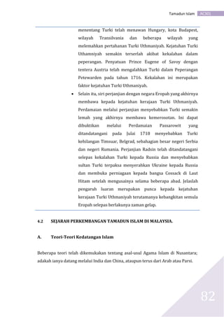 AC301Tamadun Islam
82
menentang Turki telah menawan Hungary, kota Budapest,
wilayah Transilvania dan beberapa wilayah yang
melemahkan pertahanan Turki Uthmaniyah. Kejatuhan Turki
Uthamniyah semakin terserlah akibat kekalahan dalam
peperangan. Penyatuan Prince Eugene of Savoy dengan
tentera Austria telah mengalahkan Turki dalam Peperangan
Petewarden pada tahun 1716. Kekalahan ini merupakan
faktor kejatuhan Turki Uthmaniyah.
 Selain itu, siri perjanjian dengan negara Eropah yang akhirnya
membawa kepada kejatuhan kerajaan Turki Uthmaniyah.
Perdamaian melalui perjanjian menyebabkan Turki semakin
lemah yang akhirnya membawa kemerosotan. Ini dapat
dibuktikan melalui Perdamaian Passarowit yang
ditandatangani pada Julai 1718 menyebabkan Turki
kehilangan Timsuar, Belgrad, sebahagian besar negeri Serbia
dan negeri Rumania. Perjanjian Radsin telah ditandatangani
selepas kekalahan Turki kepada Russia dan menyebabkan
sultan Turki terpaksa menyerahkan Ukraine kepada Russia
dan membuka perniagaan kepada bangsa Cossack di Laut
Hitam setelah mengusainya selama beberapa abad. Jelaslah
pengaruh luaran merupakan punca kepada kejatuhan
kerajaan Turki Uthmaniyah terutamanya kebangkitan semula
Eropah selepas berlakunya zaman gelap.
4.2 SEJARAH PERKEMBANGAN TAMADUN ISLAM DI MALAYSIA.
A. Teori-Teori Kedatangan Islam
Beberapa teori telah dikemukakan tentang asal-usul Agama Islam di Nusantara;
adakah ianya datang melalui India dan China, ataupun terus dari Arab atau Parsi.
 