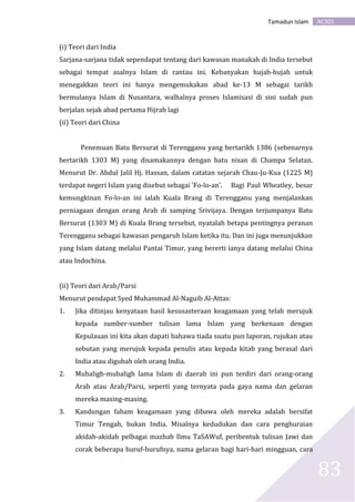 AC301Tamadun Islam
83
(i) Teori dari India
Sarjana-sarjana tidak sependapat tentang dari kawasan manakah di India tersebut
sebagai tempat asalnya Islam di rantau ini. Kebanyakan hujah-hujah untuk
menegakkan teori ini hanya mengemukakan abad ke-13 M sebagai tarikh
bermulanya Islam di Nusantara, walhalnya proses Islamisasi di sini sudah pun
berjalan sejak abad pertama Hijrah lagi
(ii) Teori dari China
Penemuan Batu Bersurat di Terengganu yang bertarikh 1386 (sebenarnya
bertarikh 1303 M) yang disamakannya dengan batu nisan di Champa Selatan.
Menurut Dr. Abdul Jalil Hj. Hassan, dalam catatan sejarah Chau-Ju-Kua (1225 M)
terdapat negeri Islam yang disebut sebagai 'Fo-lo-an'. Bagi Paul Wheatley, besar
kemungkinan Fo-lo-an ini ialah Kuala Brang di Terengganu yang menjalankan
perniagaan dengan orang Arab di samping Srivijaya. Dengan terjumpanya Batu
Bersurat (1303 M) di Kuala Brang tersebut, nyatalah betapa pentingnya peranan
Terengganu sebagai kawasan pengaruh Islam ketika itu. Dan ini juga menunjukkan
yang Islam datang melalui Pantai Timur, yang bererti ianya datang melalui China
atau Indochina.
(ii) Teori dari Arab/Parsi
Menurut pendapat Syed Muhammad Al-Naguib Al-Attas:
1. Jika ditinjau kenyataan hasil kesusasteraan keagamaan yang telah merujuk
kepada sumber-sumber tulisan lama Islam yang berkenaan dengan
Kepulauan ini kita akan dapati bahawa tiada suatu pun laporan, rujukan atau
sebutan yang merujuk kepada penulis atau kepada kitab yang berasal dari
India atau digubah oleh orang India.
2. Mubaligh-mubaligh lama Islam di daerah ini pun terdiri dari orang-orang
Arab atau Arab/Parsi, seperti yang ternyata pada gaya nama dan gelaran
mereka masing-masing.
3. Kandungan faham keagamaan yang dibawa oleh mereka adalah bersifat
Timur Tengah, bukan India. Misalnya kedudukan dan cara penghuraian
akidah-akidah pelbagai mazhab Ilmu TaSAWuf, peribentuk tulisan Jawi dan
corak beberapa huruf-hurufnya, nama gelaran bagi hari-hari mingguan, cara
 