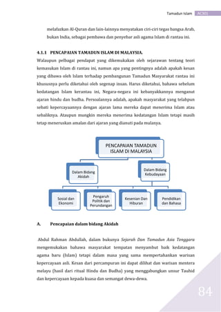 AC301Tamadun Islam
84
melafazkan Al-Quran dan lain-lainnya menyatakan ciri-ciri tegas bangsa Arab,
bukan India, sebagai pembawa dan penyebar asli agama Islam di rantau ini.
4.1.1 PENCAPAIAN TAMADUN ISLAM DI MALAYSIA.
Walaupun pelbagai pendapat yang dikemukakan oleh sejarawan tentang teori
kemasukan Islam di rantau ini, namun apa yang pentingnya adalah apakah kesan
yang dibawa oleh Islam terhadap pembangunan Tamadun Masyarakat rantau ini
khususnya perlu diketahui oleh segenap insan. Harus diketahui, bahawa sebelum
kedatangan Islam kerantau ini, Negara-negara ini kebanyakkannya menganut
ajaran hindu dan budha. Persoalannya adalah, apakah masyarakat yang telahpun
sebati kepercayaannya dengan ajaran lama mereka dapat menerima Islam atau
sebaliknya. Ataupun mungkin mereka menerima kedatangan Islam tetapi masih
tetap meneruskan amalan dari ajaran yang dianuti pada mulanya.
A. Pencapaian dalam bidang Akidah
Abdul Rahman Abdullah, dalam bukunya Sejarah Dan Tamadun Asia Tenggara
mengemukakan bahawa masyarakat tempatan menyambut baik kedatangan
agama baru (Islam) tetapi dalam masa yang sama mempertahankan warisan
kepercayaan asli. Kesan dari percampuran ini dapat dilihat dan warisan mentera
melayu (hasil dari ritual Hindu dan Budha) yang menggabungkan unsur Tauhid
dan kepercayaan kepada kuasa dan semangat dewa-dewa.
PENCAPAIAN TAMADUN
ISLAM DI MALAYSIA
Dalam Bidang
Akidah
Dalam Bidang
Kebudayaan
Sosial dan
Ekonomi
Pengaruh
Politik dan
Perundangan
Kesenian Dan
Hiburan
Pendidikan
dan Bahasa
 