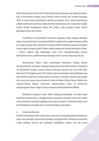 AC301Tamadun Islam
86
doktin kepimpinan dalam Islam. Kalau sebelumnya golongan raja cukup disucikan,
kini ia disesuaikan dengan ajaran hadith melalui konsep raja sebagai bayangan
Allah di muka bumi menyebabkan berlaku perubahan besar dalam kebudayaan
politik traditional. Sementara dalam konteks kebudayaan pula, masyarakat sangat
terikat dengan kebudayaan hindu dan budha, yang menjadi anutan elitism
(golongan atasan dan istana).
Perubahan ini termasuklah kerjasama golongan ulama dengan golongan
umara atau pemerintah. Konsep pentadbiran sepadu antara agama dengan politik
ini sangat penting demi kelestarian budaya politik tradisional yang memisahkan
urusan agama dengan politik. Bukan sahaja pengenalan konsep kerjasama Ulama’
– Umara’, bahkan juga kedatangan Islam turut memperkenalkan konsep
kepimpinan ulama, apabila terdapat kalangan ulama’ sendiri yang menjadi raja.
Kemudiannya dalam usaha pemantapan kedudukan sebagai sebuah
kerajaan Muslim, penerapan undang-undang Islam mula dilaksanakan. Pernyataan
ini dikukuhkan dengan catatan tentang hukuman jenayah dan sivil pada Batu
Bersurat di Terengganu pada 1303. Begitu pula perundangan Islam di Melaka yang
mencatatkan fasal-fasal tentang hukum keluarga, muamalat, jenayah, keterangan
dan acara serta syarat-syarat menjadi sultan di dalam Hukum Kanun Melaka dan
Undang-Undang Melaka. Penerapan hukum-hukum Islam ini berterusan
mempengaruhi negeri-negeri lainnya walaupun setelah kejatuhan Melaka.
Kehebatan pengaruh Islam dalam bidang perundangan ini tidak dapat
dinafikan kehebatannya, sehingga berjaya mengatasi pengaruh hindu dan budha
yang sebelumnya menjadi pegangan masyarakat tempatan. Walaupun begitu, adat
dan kebudayaan asal agak sukar untuk dihilangkan sepenuhnya.
ii. Sosial dan Ekonomi
Sebelum kedatangan Islam, masyarakat umumnya terbahagi kepada dua kumpulan
besar iaitu golongan pemerintah golongan yang diperintah. Golongan pemerintah
sudah pastinya berasal dari golongan bangSAWan seperti raja dan kaum
 
