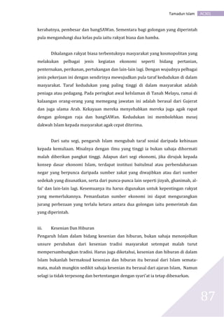 AC301Tamadun Islam
87
kerabatnya, pembesar dan bangSAWan. Sementara bagi golongan yang diperintah
pula mengandungi dua kelas pula iaitu rakyat biasa dan hamba.
Dikalangan rakyat biasa terbentuknya masyarakat yang kosmopolitan yang
melakukan pelbagai jenis kegiatan ekonomi seperti bidang pertanian,
penternakan, perikanan, pertukangan dan lain-lain lagi. Dengan wujudnya pelbagai
jenis pekerjaan ini dengan sendirinya mewujudkan pula taraf kedudukan di dalam
masyarakat. Taraf kedudukan yang paling tinggi di dalam masyarakat adalah
peniaga atau pedagang. Pada peringkat awal keIslaman di Tanah Melayu, ramai di
kalaangan orang-orang yang memegang jawatan ini adalah berasal dari Gujerat
dan juga ulama Arab. Kekayaan mereka menyebabkan mereka juga agak rapat
dengan golongan raja dan bangSAWan. Kedudukan ini membolehkan mesej
dakwah Islam kepada masyarakat agak cepat diterima.
Dari satu segi, pengaruh Islam mengubah taraf sosial daripada kehinaan
kepada kemuliaan. Misalnya dengan ilmu yang tinggi ia bukan sahaja dihormati
malah diberikan pangkat tinggi. Adapun dari segi ekonomi, jika dirujuk kepada
konsep dasar ekonomi Islam, terdapat institusi baitulmal atau perbendaharaan
negar yang berpunca daripada sumber zakat yang diwajibkan atau dari sumber
sedekah yang disunatkan, serta dari punca-punca lain seperti jizyah, ghanimah, al-
fai’ dan lain-lain lagi. Kesemuanya itu harus digunakan untuk kepentingan rakyat
yang memerlukannya. Pemanfaatan sumber ekonomi ini dapat mengurangkan
jurang perbezaan yang terlalu ketara antara dua golongan iaitu pemerintah dan
yang diperintah.
iii. Kesenian Dan Hiburan
Pengaruh Islam dalam bidang kesenian dan hiburan, bukan sahaja menonjolkan
unsure perubahan dari kesenian tradisi masyarakat setempat malah turut
mempersambungkan tradisi. Harus juga diketahui, kesenian dan hiburan di dalam
Islam bukanlah bermaksud kesenian dan hiburan itu berasal dari Islam semata-
mata, malah mungkin sedikit sahaja kesenian itu berasal dari ajaran Islam, Namun
selagi ia tidak terpesong dan bertentangan dengan syari’at ia tetap dibenarkan.
 