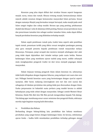 AC301Tamadun Islam
88
Kesenian yang jelas dapat dilihat dari struktur binaan seperti bangunan
masjid, surau, istana dan rumah. Khusus tentang masjid, kemunculannya dalam
sejarah adalah sezaman dengan kemunculan masyarakat Islam pertama. Sesuai
dengan namanya Masjid yang bermakna tempat bersujud, maka masjid pada awal
Islam sangat ringkas dan cukup mudah. Kerana apa yang penting, pelaksanaan
ibadah dan khusyu’ solat di dalamnya lebih penting. Namun sesuai peredaran masa
dan penerimaan tamadun lain sebagai sumber tamadun Islam, maka dapat dilihat
banyak perubahan kesenian yang dilakukan terhadap masjid.
Dalam aspek pembinaan rumah pula, tradisi lama seperti adat pemilihan
tapak rumah, penentuan tarikh yang dikira sesuai mengikut pandangan pawang
atau guru menjadi penentu kepada pembinaan rumah masyarakat melayu
khususnya. Pemujaan, jampi serapah dan mentera menjadi sebahagian dari adat
yang tidak dapat dipisahkan dari istiadat melayu pada suatu ketika. Namun
kedatangan Islam yang membawa ajaran tauhid yang murni, sedikit sebanyak
mula menghapuskan pengaruh tradisi ini dari terus menjadi pegangan dalam
masyarakat.
Dalam tinjauan tentang pengaruh Islam dalam kesenian ini, sebenarnya
tidak boleh dilupakan dengan kegiatan hiburan, yang meliputi seni suara dan seni
tari. Pelbagai bentuk kesenian suara yang bertentangan dengan syari’at seperti
nyanyian, dikir barat, makyong (merangkumi seni tari dan seni suara) dan
sebagainya di lakukan perubahan dan paling tidak pun disesuaikan dengan Islam.
Usaha penyesuaian ini bukanlah suatu perkara yang mudah kerana ia adalah
kebudayaan yang telah sebati dengan masyarakat. Sebagai contoh Menteri Besar
Kelantan, Datuk Nik Abd Aziz Nik Mat pernah mengarahkan kepada Tok dalang-
Tok dalang agar membuang unsur-unsur animisme dan pengaruh Hindu, sekiranya
mereka ingin kegiatan wayang kulit diteruskan.
iv. Pendidikan dan Bahasa
Berbanding dengan bidang-bidang lain, pendidikan dan bahasa membawa
perubahan yang sangat ketara dengan kedatangan Islam. Ini kerana, sebelumnya
ajaran hindu – budha lebih menekankan pendidikan terhadap golongan atasan
 