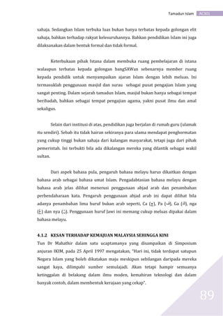 AC301Tamadun Islam
89
sahaja. Sedangkan Islam terbuka luas bukan hanya terbatas kepada golongan elit
sahaja, bahkan terhadap rakyat kelesuruhannya. Bahkan pendidikan Islam ini juga
dilaksanakan dalam bentuk formal dan tidak formal.
Keterbukaan pihak Istana dalam membuka ruang pembelajaran di istana
walaupun terbatas kepada golongan bangSAWan sebenarnya member ruang
kepada pendidik untuk menyampaikan ajaran Islam dengan lebih meluas. Ini
termasuklah penggunaan masjid dan surau sebagai pusat pengajian Islam yang
sangat penting. Dalam sejarah tamadun Islam, masjid bukan hanya sebagai tempat
beribadah, bahkan sebagai tempat pengajian agama, yakni pusat ilmu dan amal
sekaligus.
Selain dari institusi di atas, pendidikan juga berjalan di rumah guru (ulamak
itu sendiri). Sebab itu tidak hairan sekiranya para ulama mendapat penghormatan
yang cukup tinggi bukan sahaja dari kalangan masyarakat, tetapi juga dari pihak
pemerintah. Ini terbukti bila ada dikalangan mereka yang dilantik sebagai wakil
sultan.
Dari aspek bahasa pula, pengaruh bahasa melayu harus dikaitkan dengan
bahasa arab sebagai bahasa umat Islam. Pengadabtasian bahasa melayu dengan
bahasa arab jelas dilihat menerusi penggunaan abjad arab dan penambahan
perbendaharaan kata. Pengaruh penggunaan abjad arab ini dapat dilihat bila
adanya penambahan lima huruf bukan arab seperti, Ca (‫,)چ‬ Pa (‫,)ڤ‬ Ga (‫,)ڬ‬ nga
(‫)ڠ‬ dan nya (‫.)ڽ‬ Penggunaan huruf Jawi ini memang cukup meluas dipakai dalam
bahasa melayu.
4.1.2 KESAN TERHADAP KEMAJUAN MALAYSIA SEHINGGA KINI
Tun Dr Mahathir dalam satu ucaptamanya yang disampaikan di Simposium
anjuran IKIM, pada 25 April 1997 mengatakan, “Hari ini, tidak terdapat satupun
Negara Islam yang boleh dikatakan maju meskipun sebilangan daripada mereka
sangat kaya, dilimpahi sumber semulajadi. Akan tetapi hampir semuanya
ketinggalan di belakang dalam ilmu moden, kemahiran teknologi dan dalam
banyak contoh, dalam membentuk kerajaan yang cekap”.
 