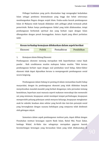 AC301Tamadun Islam
90
Pelbagai hambatan yang perlu dituntaskan bagi mengangkat kedudukan
Islam sebagai pembawa ketamadunan yang tinggi dan hebat seterusnya
membangunkan Negara dengan wajah Islam. Usaha-usaha kearah pembangunan
Islam di Malaysia telah banyak dilakukan oleh pelbagai pihak termasuk pihak
pemerintah. Bukan hanya pembangunan fizikal yang telah dilaksanakan, tetapi
pembangunan berbentuk spiritual dan yang berkait rapat dengan Islam
dibangunkan dengan penuh kesungguhan. Antara Aspek yang diberi perhatian
ialah:
Kesan terhadap kemajuan difokuskan dalam aspek berikut
Ekonomi Politik Pentadbiran Pendidikan
1. Kemajuan dalam Bidang Ekonomi
Pembangunan ekonomi memang merupakan titik keperihatinan ramai bijak
pandai . Baik cendikiawan muslim mahupun bukan muslim. “Oleh kerana
pembangunan berkait rapat dengan soal pembaikan taraf hidup, faktor-faktor
ekonomi tidak dapat dipisahkan kerana ia mempengaruhi pembangunan sosial
secara langsung.
Pembangunan dalam bidang ini penting di dalam memastikan kualiti hidup
masyarakat, dengan itu pembangunan ekonomi yang telah dilakukan banyak
menyelesaikan masalah-masalah yang berkait dengannya; iaitu persoalan tentang
kemiskinan, keperluan asasi manusia seperti makanan mencukupi dan memenuhi
zat yang minimum, keupayaan untuk mendapat tempat perlindungan, keupayaan
memperolehi peluang pekerjaan untuk menyara keluarga, keupayaan menghantar
anak ke sekolah, keadaan alam sekitar yang bersih dan lain-lain petunjuk sosial
yang bersangkutan dengan suasana kehidupan yang sempurna telah dinikmati
oleh golongan rakyat.
Sementara dalam aspek pembangunan institusi pula, dapat dilihat dengan
Penubuhan institusi kewangan seperti Bank Islam, Baitul Mal, Pusat Zakat,
lembaga Wakaf, Ar-Rahn dan sebagainya merupakan gagasan kearah
kecemerlangan kewangan yang berasaskan Islam yang telah dilaksanakan di
 