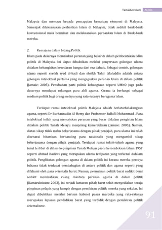 AC301Tamadun Islam
91
Malaysia dan memacu kepada pencapaian kemajuan ekonomi di Malaysia.
Semenjak dilaksanakan perbankan Islam di Malaysia, tidak sedikit bank-bank
konvensional mula berminat dan melaksanakan perbankan Islam di Bank-bank
mereka.
2. Kemajuan dalam bidang Politik
Islam pada dasarnya memainkan peranan yang besar di dalam pembentukan iklim
politik di Malaysia. Ini dapat dibuktikan melalui penyertaan golongan ulama
didalam kebangkitan kesedaran bangsa dari era dahulu. Sebagai contoh, golongan
ulama seperti syeikh syed al-hadi dan sheikh Tahir Jalaluddin adalah antara
golongan intelektual pertama yang mengagaskan peranan Islam di dalam politik
(Jamaie: 2005). Penubuhan parti politik kebangsaan seperti UMNO juga pada
dasarnya mendapat sokongan para ahli agama. Kerana ia berfungsi sebagai
medium politik bagi orang melayu yang rata-ratanya beragama Islam.
Terdapat ramai intelektual politik Malaysia adalah berlatarbelakangkan
agama, seperti Dr Burhannudin Al-Hemy dan Profsessor Zulkifli Mohammad . Para
intelektual inilah yang memainkan peranan yang besar didalam pengisian Islam
didalam politik Tanah Melayu menjelang kemerdekaan (Jamaie: 2005). Namun,
diatas sikap tidak mahu bekerjasama dengan pihak penjajah, para ulama ini telah
disenarai hitamkan berbanding para nasionalis yang mengambil sikap
bekerjasama dengan pihak penjajah. Terdapat ramai tokoh-tokoh agama yang
turut terlibat di dalam kepimpinan Tanah Melayu pasca kemerdekaan tahun 1957
seperti Ahmad Badawi yang merupakan ulama tempatan yang terkenal didalam
politik. Penglibatan golongan agama di dalam politik ini kerana mereka percaya
bahawa tidak terdapat pembahagian di antara politik dan agama seperti yang
difahami oleh para orientalis barat. Namun, permainan politik barat sedikit demi
sedikit memisahkan ruang diantara peranan agama di dalam politik
(Kamarulnizam: 2003), ini terjadi lantaran pihak barat telah menyediakan teraju
pimpinan pelapis yang hampir dengan pemikiran politik mereka yang sekular. Ini
dapat dibuktikan melalui barisan kabinet pasca merdeka yang rata-ratanya
merupakan lepasan pendidikan barat yang terdidik dengan pemikiran politik
orientalisme.
 