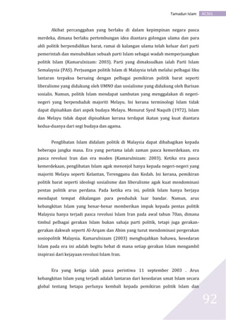 AC301Tamadun Islam
92
Akibat percanggahan yang berlaku di dalam kepimpinan negara pasca
merdeka, dimana berlaku pertembungan idea diantara golongan ulama dan para
ahli politik berpendidikan barat, ramai di kalangan ulama telah keluar dari parti
pemerintah dan menubuhkan sebuah parti Islam sebagai wadah memperjuangkan
politik Islam (Kamarulnizam: 2003). Parti yang dimaksudkan ialah Parti Islam
Semalaysia (PAS). Perjuangan politik Islam di Malaysia telah melalui pelbagai liku
lantaran terpaksa bersaing dengan pelbagai pemikiran politik barat seperti
liberalisme yang didukung oleh UMNO dan sosialisme yang didukung oleh Barisan
sosialis. Namun, politik Islam mendapat sambutan yang menggalakan di negeri-
negeri yang berpenduduk majoriti Melayu. Ini kerana terminologi Islam tidak
dapat dipisahkan dari aspek budaya Melayu. Menurut Syed Naquib (1972), Islam
dan Melayu tidak dapat dipisahkan kerana terdapat ikatan yang kuat diantara
kedua-duanya dari segi budaya dan agama.
Penglibatan Islam didalam politik di Malaysia dapat dibahagikan kepada
beberapa jangka masa. Era yang pertama ialah zaman pasca kemerdekaan, era
pasca revolusi Iran dan era moden (Kamarulnizam: 2003). Ketika era pasca
kemerdekaan, penglibatan Islam agak menonjol hanya kepada negeri-negeri yang
majoriti Melayu seperti Kelantan, Terengganu dan Kedah. Ini kerana, pemikiran
politik barat seperti ideologi sosialisme dan liberalisme agak kuat mendominasi
pentas politik arus perdana. Pada ketika era ini, politik Islam hanya berjaya
mendapat tempat dikalangan para penduduk luar bandar. Namun, arus
kebangkitan Islam yang benar-benar memberikan impak kepada pentas politik
Malaysia hanya terjadi pasca revolusi Islam Iran pada awal tahun 70an, dimana
timbul pelbagai gerakan Islam bukan sahaja parti politik, tetapi juga gerakan-
gerakan dakwah seperti Al-Arqam dan Abim yang turut mendominasi pergerakan
sosiopolitik Malaysia. Kamarulnizam (2003) menghujahkan bahawa, kesedaran
Islam pada era ini adalah begitu hebat di mana setiap gerakan Islam mengambil
inspirasi dari kejayaan revolusi Islam Iran.
Era yang ketiga ialah pasca peristiwa 11 september 2003 . Arus
kebangkitan Islam yang terjadi adalah lantaran dari kesedaran umat Islam secara
global tentang betapa perlunya kembali kepada pemikiran politik Islam dan
 