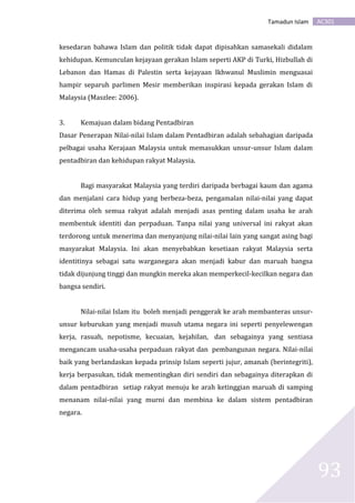 AC301Tamadun Islam
93
kesedaran bahawa Islam dan politik tidak dapat dipisahkan samasekali didalam
kehidupan. Kemunculan kejayaan gerakan Islam seperti AKP di Turki, Hizbullah di
Lebanon dan Hamas di Palestin serta kejayaan Ikhwanul Muslimin menguasai
hampir separuh parlimen Mesir memberikan inspirasi kepada gerakan Islam di
Malaysia (Maszlee: 2006).
3. Kemajuan dalam bidang Pentadbiran
Dasar Penerapan Nilai-nilai Islam dalam Pentadbiran adalah sebahagian daripada
pelbagai usaha Kerajaan Malaysia untuk memasukkan unsur-unsur Islam dalam
pentadbiran dan kehidupan rakyat Malaysia.
Bagi masyarakat Malaysia yang terdiri daripada berbagai kaum dan agama
dan menjalani cara hidup yang berbeza-beza, pengamalan nilai-nilai yang dapat
diterima oleh semua rakyat adalah menjadi asas penting dalam usaha ke arah
membentuk identiti dan perpaduan. Tanpa nilai yang universal ini rakyat akan
terdorong untuk menerima dan menyanjung nilai-nilai lain yang sangat asing bagi
masyarakat Malaysia. Ini akan menyebabkan kesetiaan rakyat Malaysia serta
identitinya sebagai satu warganegara akan menjadi kabur dan maruah bangsa
tidak dijunjung tinggi dan mungkin mereka akan memperkecil-kecilkan negara dan
bangsa sendiri.
Nilai-nilai Islam itu boleh menjadi penggerak ke arah membanteras unsur-
unsur keburukan yang menjadi musuh utama negara ini seperti penyelewengan
kerja, rasuah, nepotisme, kecuaian, kejahilan, dan sebagainya yang sentiasa
mengancam usaha-usaha perpaduan rakyat dan pembangunan negara. Nilai-nilai
baik yang berlandaskan kepada prinsip Islam seperti jujur, amanah (berintegriti),
kerja berpasukan, tidak mementingkan diri sendiri dan sebagainya diterapkan di
dalam pentadbiran setiap rakyat menuju ke arah ketinggian maruah di samping
menanam nilai-nilai yang murni dan membina ke dalam sistem pentadbiran
negara.
 
