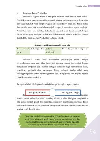 AC301Tamadun Islam
94
4. Kemajuan dalam Pendidikan
Pendidikan Agama Islam di Malaysia bermula sejak sekian lama dahulu.
Pendidikan yang menggunakan Bahasa Arab sebagai bahasa pengantar diajar oleh
mubaligh-mubaligh Arab yang berdagang di Tanah Melayu masa itu. Masjid, surau
dan rumah-rumah tok guru adalah menjadi tempat di mana ilmu agama ini diajar.
Pendidikan pada masa itu tidaklah dijalankan secara formal dan sistematik dengan
sistem silibus yang seragam. Silibus adalah berasaskan kepada Al-Quran, Sunnah
dan Hadith. (Kementerian Pendidikan Malaysia 1997).
Sistem Pendidikan Agama Di Malaysia
Di rumah
guru
Sistem pondok Sistem
Madrasah
Dasar Pelajaran Kebangsaan
Pendidikan Islam terus memainkan peranannya sesuai dengan
perkembangan masa dan tidak lepas dari tuntutan agama itu sendiri dengan
menjadikan al-Quran dan sunnah sebagai landasan bagi membentuk sikap,
kemahiran, peribadi dan pandangan hidup sebagai hamba Allah yang
bertanggungjawab untuk membangunkan diri, masyarakat dan negara kearah
kebaikkan dunia dan akhirat.
Kategori sekolah dibahagikan kepada beberapa peringkat seperti berikut:
Banyak perubahan yang perlu dilakukan dalam usaha untuk merealisasikan
cita-cita untuk melahirkan lebih ramai lagi teknokrat Islam. Malaysia, yang bercita-
cita untuk menjadi pusat ilmu serantau seharusnya melakukan reformasi dalam
pendidikan Islam. Di dalam Seminar Kebangsaan Kurikulum Pendidikan Islam satu
resolusi telah diambil iaitu:
Peringkat Sekolah Peringkat Tinggi
"Berdasarkan kehendak masa kini, Kurikulum Pendidikan Islam
yang sedia ada sudah lengkap dan mampu menanggani masalah
masyarakat kini, jika semua kehendak dan ketetapan dipatuhi,
terutama aspek perkaedahan, kesepaduan dan penilaian"
 
